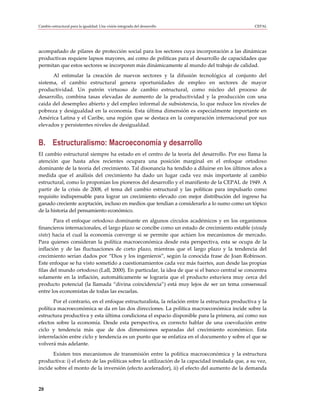 Cambio estructural para la igualdad: Una visión integrada del desarrollo                         CEPAL




acompañado de pilares de protección social para los sectores cuya incorporación a las dinámicas
productivas requiere lapsos mayores, así como de políticas para el desarrollo de capacidades que
permitan que estos sectores se incorporen más dinámicamente al mundo del trabajo de calidad.
      Al estimular la creación de nuevos sectores y la difusión tecnológica al conjunto del
sistema, el cambio estructural genera oportunidades de empleo en sectores de mayor
productividad. Un patrón virtuoso de cambio estructural, como núcleo del proceso de
desarrollo, combina tasas elevadas de aumento de la productividad y la producción con una
caída del desempleo abierto y del empleo informal de subsistencia, lo que reduce los niveles de
pobreza y desigualdad en la economía. Esta última dimensión es especialmente importante en
América Latina y el Caribe, una región que se destaca en la comparación internacional por sus
elevados y persistentes niveles de desigualdad.


B. Estructuralismo: Macroeconomía y desarrollo
El cambio estructural siempre ha estado en el centro de la teoría del desarrollo. Por eso llama la
atención que hasta años recientes ocupara una posición marginal en el enfoque ortodoxo
dominante de la teoría del crecimiento. Tal disonancia ha tendido a diluirse en los últimos años a
medida que el análisis del crecimiento ha dado un lugar cada vez más importante al cambio
estructural, como lo proponían los pioneros del desarrollo y el manifiesto de la CEPAL de 1949. A
partir de la crisis de 2008, el tema del cambio estructural y las políticas para impulsarlo como
requisito indispensable para lograr un crecimiento elevado con mejor distribución del ingreso ha
ganado creciente aceptación, incluso en medios que tendían a considerarlo a lo sumo como un tópico
de la historia del pensamiento económico.
       Para el enfoque ortodoxo dominante en algunos círculos académicos y en los organismos
financieros internacionales, el largo plazo se concibe como un estado de crecimiento estable (steady
state) hacia el cual la economía converge si se permite que actúen los mecanismos de mercado.
Para quienes consideran la política macroeconómica desde esta perspectiva, esta se ocupa de la
inflación y de las fluctuaciones de corto plazo, mientras que el largo plazo y la tendencia del
crecimiento serían dados por “Dios y los ingenieros”, según la conocida frase de Joan Robinson.
Este enfoque se ha visto sometido a cuestionamientos cada vez más fuertes, aun desde las propias
filas del mundo ortodoxo (Lall, 2000). En particular, la idea de que si el banco central se concentra
solamente en la inflación, automáticamente se lograría que el producto estuviera muy cerca del
producto potencial (la llamada “divina coincidencia”) está muy lejos de ser un tema consensual
entre los economistas de todas las escuelas.
       Por el contrario, en el enfoque estructuralista, la relación entre la estructura productiva y la
política macroeconómica se da en las dos direcciones. La política macroeconómica incide sobre la
estructura productiva y esta última condiciona el espacio disponible para la primera, así como sus
efectos sobre la economía. Desde esta perspectiva, es correcto hablar de una coevolución entre
ciclo y tendencia más que de dos dimensiones separadas del crecimiento económico. Esta
interrelación entre ciclo y tendencia es un punto que se enfatiza en el documento y sobre el que se
volverá más adelante.
      Existen tres mecanismos de transmisión entre la política macroeconómica y la estructura
productiva: i) el efecto de las políticas sobre la utilización de la capacidad instalada que, a su vez,
incide sobre el monto de la inversión (efecto acelerador), ii) el efecto del aumento de la demanda



28
 
