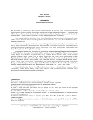 Alicia Bárcena
                                                 Secretaria Ejecutiva


                                                  Antonio Prado
                                            Secretario Ejecutivo Adjunto




Este documento fue coordinado por Alicia Bárcena, Secretaria Ejecutiva de la CEPAL, con la colaboración de Antonio
Prado, Secretario Ejecutivo Adjunto, Mario Cimoli, Director de la División de Desarrollo Productivo y Empresarial, Juan
Alberto Fuentes, Director de la División de Desarrollo Económico, Martín Hopenhayn, Director de la División de
Desarrollo Social, y Daniel Titelman, Director de la División de Financiamiento para el Desarrollo.

        En el grupo de redacción participaron Wilson Peres y Gabriel Porcile, que contaron con la colaboración de Martín
Abeles, Verónica Amarante, Filipa Correia, Felipe Jiménez, Sandra Manuelito, Juan Carlos Moreno-Brid, Esteban Pérez-
Caldentey y Romain Zivy.

        Colaboraron en la preparación de este documento los siguientes directores de las divisiones sustantivas de la
CEPAL, sedes subregionales y oficinas nacionales: Hugo Altomonte, Hugo Beteta, Luis Beccaria, Inés Bustillo, Pascual
Gerstenfeld, Dirk Jaspers_Faijer, Juan Pablo Jiménez, Jorge Mattar, Carlos Mussi, Sonia Montaño, Diane Quarless, Juan
Carlos Ramírez, Osvaldo Rosales y Joseluis Samaniego.

        Contribuyeron también en la redacción de los capítulos, con aportes o comentarios, los siguientes funcionarios de
la CEPAL: Olga Lucía Acosta, Jean Acquatella, José Eduardo Alatorre, Vianka Aliaga, Dillon Alleyne, Mariano Álvarez,
Andrés Arroyo, Rudolf Buitelaar, Leandro Cabello, Álvaro Calderón, Rodrigo Cárcamo, Pablo Carvallo, Georgina
Cipoletta-Tomassian, Nelson Correa, Carlos de Miguel, Álvaro Díaz, José Durán, María Victoria Espada, Ernesto
Espíndola, Carlo Ferraro, Jimy Ferrer, Fabiola Fernández, Luis Miguel Galindo, Ivonne Gónzalez, Sergio Gónzalez, Valeria
Jordan, Osvaldo Kacef, Marcelo LaFleur, Jeannette Lardé, Isabel López Azcunaga, Jorge Mario Martínez, Ricardo Martner,
Andrea Podestá, Daniel Perrotti, Ramón Pineda, Benjamin Rae, Orlando Reyes, Juan Carlos Rivas, Diego Rivas, Mônica
Rodrigues, Adrián Rodríguez, Fernando Rojas, Cecilia Rossel, Sebastián Rovira, Ricardo Sánchez, Osvaldo Sunkel,
Giovanni Stumpo, Daniel Vega, Cecilia Vera, Sebastián Vergara, Jürgen Weller, Luis F. Yáñez y Willy Zapata.

       Ricardo Bielschowsky, Ricardo Ffrench-Davis, José Antonio Ocampo y Ricardo Infante realizaron valiosos
comentarios y aportes. Rodrigo Astorga, Analía Erbes, Fernando Toledo y Fernando Sossdorf colaboraron con el
procesamiento de la información estadística y la bibliografía.




Nota explicativa
En los cuadros del presente estudio se han empleado los siguientes signos:
Tres puntos (...) indican que los datos faltan, no constan por separado o no están disponibles.
Un signo menos (-) indica déficit o disminución, salvo que se especifique otra cosa.
La coma (,) se usa para separar los decimales.
El guión (-) puesto entre cifras que expresen años, por ejemplo 1971-1973, indica que se trata de todo el período
considerado, ambos años inclusive.
La palabra “dólares” se refiere a dólares de los Estados Unidos, salvo indicación contraria.
Debido a que a veces se redondean las cifras, los datos parciales y los porcentajes presentados en los cuadros no siempre
suman el total correspondiente.
La referencia a Centroamérica incluye los siguientes países: Belice, Costa Rica, El Salvador, Guatemala, Honduras,
Nicaragua y Panamá.
Los anexos del presente documento se encuentra en el sitio del trigésimo cuarto período de sesiones de la CEPAL
www.cepal.org/pses34/



                 Distr. General • LC/G.2524(SES.34/3) • Julio de 2012 • Original: Español • 2012-463
                                      © Naciones Unidas • Impreso en Santiago
 
