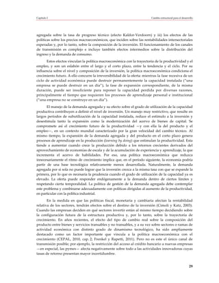 Capítulo I                                                                Cambio estructural para el desarrollo




agregada sobre la tasa de progreso técnico (efecto Kaldor-Verdoorn) y iii) los efectos de las
políticas sobre los precios macroeconómicos, que inciden sobre las rentabilidades intersectoriales
esperadas y, por lo tanto, sobre la composición de la inversión. El funcionamiento de los canales
de transmisión es complejo e incluye también efectos intermedios sobre la distribución del
ingreso y la demanda de consumo.
       Estos efectos vinculan la política macroeconómica con la trayectoria de la productividad y el
empleo, y son un eslabón entre el largo y el corto plazo, entre la tendencia y el ciclo. Por su
influencia sobre el nivel y composición de la inversión, la política macroeconómica condiciona el
crecimiento futuro. A ello concurre la irreversibilidad de la oferta: mientras la fase recesiva de un
ciclo de actividad económica puede destruir permanentemente la capacidad instalada (“una
empresa se puede destruir en un día”), la fase de expansión correspondiente, de la misma
duración, puede ser insuficiente para reponer la capacidad perdida por diversas razones,
principalmente el tiempo que requieren los procesos de aprendizaje personal e institucional
(“una empresa no se construye en un día”).
       El manejo de la demanda agregada y su efecto sobre el grado de utilización de la capacidad
productiva contribuyen a definir el nivel de inversión. Un manejo muy restrictivo, que resulte en
largos períodos de subutilización de la capacidad instalada, reduce el estímulo a la inversión y
desestimula tanto la expansión como la modernización del acervo de bienes de capital. Se
compromete así el crecimiento futuro de la productividad —y con ella la del producto y el
empleo—, en un contexto mundial caracterizado por la gran velocidad del cambio técnico. Al
mismo tiempo, la expansión de la demanda agregada y del producto en el corto plazo genera
procesos de aprendizaje en la producción (learning by doing) que estimulan la productividad. Esta
tiende a aumentar cuando crece la producción debido a los retornos crecientes derivados del
aprovechamiento de economías de escala y de la acumulación de experiencia y aprendizaje, la que
incrementa el acervo de habilidades. Por eso, una política macroeconómica que reduzca
innecesariamente el ritmo de crecimiento implica que, en el período siguiente, la economía podría
partir de una base tecnológica relativamente menos desarrollada. Naturalmente, la demanda
agregada por sí sola no puede lograr que la inversión crezca a la misma tasa con que se expande la
primera, por lo que es necesaria la prudencia cuando el grado de utilización de la capacidad ya es
elevado. La oferta puede responder endógenamente a la demanda dentro de ciertos límites y
respetando cierta temporalidad. La política de gestión de la demanda agregada debe contemplar
este problema y combinarse adecuadamente con políticas dirigidas al aumento de la productividad,
en particular con la política industrial.
       En la medida en que las políticas fiscal, monetaria y cambiaria afectan la rentabilidad
relativa de los sectores, tendrán efectos sobre el destino de la inversión (Cimoli y Katz, 2003).
Cuando las empresas deciden en qué sectores invertir están al mismo tiempo decidiendo sobre
la configuración futura de la estructura productiva y, por lo tanto, sobre la trayectoria de
crecimiento. En años recientes, el efecto del tipo de cambio real sobre la composición del
producto entre bienes y servicios transables y no transables, y a su vez sobre sectores o ramas de
actividad económica con distinto grado de dinamismo tecnológico, ha sido ampliamente
destacado como un factor importante que vincula a la política macroeconómica con el
crecimiento (CEPAL, 2010, cap. 2; Frenkel y Rapetti, 2011). Pero no es este el único canal de
transmisión posible; por ejemplo, la restricción del acceso al crédito bancario a nuevas empresas
—en especial, las pymes— afecta negativamente sobre todo a las actividades innovadoras cuyas
tasas de retorno presentan mayor incertidumbre.


                                                                                                           29
 