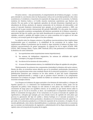 Cambio estructural para la igualdad: Una visión integrada del desarrollo                                  CEPAL




       El sector externo —más precisamente, el comportamiento de la balanza de pagos— es clave
para entender la coevolución entre las fluctuaciones cíclicas de la actividad productiva (los ciclos
económicos) y la tendencia o trayectoria de expansión de largo plazo de la economía. La historia
moderna de América Latina y el Caribe muestra numerosas experiencias que ilustran esta
relación. Por una parte, se han registrado episodios de elevado dinamismo impulsado por la
abundancia de divisas, producto de mejoras sustanciales de los términos de intercambio y del
acceso al mercado financiero internacional (por ejemplo, en el período posterior a 2003, con
excepción de la gran recesión internacional del período 2008-2009). Por otra parte, han existido
ciclos de expansión económica acompañados del deterioro persistente de la balanza comercial y
apreciación del tipo de cambio, que más tarde desembocaron en graves crisis externas, fugas de
capitales, recesión y pérdida del empleo (como en varias economías de la región en los años
noventa, y en la mayor parte de la región en los años ochenta).
       La relación entre los choques externos y las políticas macroeconómicas tiene implicaciones
fundamentales para el crecimiento y la estabilidad de las economías de la región. Estas
implicaciones reflejan el predominio que ha tenido (y sigue teniendo) la balanza de pagos en la
dinámica macroeconómica de países emergentes, en especial los de la región (Cimoli, 1992;
CEPAL, 2007; Ocampo, Rada y Taylor, 2009; Thirlwall, 2011). Este predominio se fundamenta en
la dinámica de cuatro elementos:
         i)     las exportaciones netas (exportaciones menos importaciones);
         ii)    las remesas de trabajadores migratorios, las remesas de utilidades del capital
                extranjero y los pagos de intereses;
         iii)   los efectos de los términos de intercambio, y
         iv)    el acceso al financiamiento externo y la volatilidad de los flujos de capitales de corto plazo.
      Históricamente, los primeros tres componentes dominaban la dinámica del sector externo.
Dentro de ellos, en economías menos abiertas que en la actualidad, predominaba claramente el
peso de las exportaciones netas como resultado directo de la estructura productiva. A partir de la
globalización financiera que comienza en los años setenta, el peso del cuarto componente
aumentó significativamente y condujo a que se prestara mayor atención a los componentes
financieros de la balanza de pagos. También ha habido un aumento sustancial del papel de la
inversión extranjera directa.
       Los choques en la balanza de pagos asociados a los términos de intercambio y a choques de
liquidez (puntos iii y iv anteriores) son fundamentales en la dinámica cíclica, junto con las
respuestas de política. Estos choques no solo afectan el corto plazo, sino también la tasa de
crecimiento de largo plazo con equilibrio externo, en la medida en que tienen efectos sobre la
estructura, por la vía de la inversión, es decir, van modificando el componente estructural que
define el crecimiento de largo plazo. Si las variaciones en el acceso al mercado de capitales son
significativas y abruptas (por ejemplo, por una entrada masiva de capitales de corto plazo que
provoca la apreciación del tipo de cambio y detona burbujas en el mercado accionario o el
inmobiliario), puede haber efectos profundos y duraderos en la formación bruta de capital fijo y,
por ende, en la estructura productiva y el ritmo de expansión de la economía y el empleo. En un
mundo globalizado, estos efectos desestabilizadores se potencian, particularmente en economías
que no cuentan con instrumentos de regulación o administración de los flujos internacionales de
capital, como en la mayoría de los países de la región.


30
 