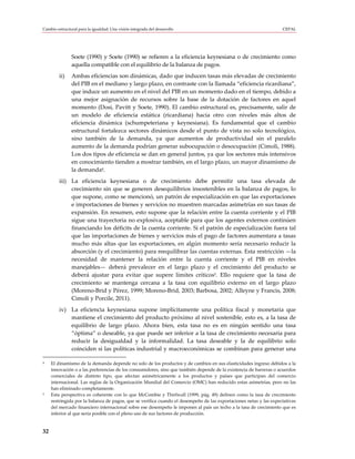 Cambio estructural para la igualdad: Una visión integrada del desarrollo                                            CEPAL




               Soete (1990) y Soete (1990) se refieren a la eficiencia keynesiana o de crecimiento como
               aquella compatible con el equilibrio de la balanza de pagos.
         ii)   Ambas eficiencias son dinámicas, dado que inducen tasas más elevadas de crecimiento
               del PIB en el mediano y largo plazo, en contraste con la llamada “eficiencia ricardiana”,
               que induce un aumento en el nivel del PIB en un momento dado en el tiempo, debido a
               una mejor asignación de recursos sobre la base de la dotación de factores en aquel
               momento (Dosi, Pavitt y Soete, 1990). El cambio estructural es, precisamente, salir de
               un modelo de eficiencia estática (ricardiana) hacia otro con niveles más altos de
               eficiencia dinámica (schumpeteriana y keynesiana). Es fundamental que el cambio
               estructural fortalezca sectores dinámicos desde el punto de vista no solo tecnológico,
               sino también de la demanda, ya que aumentos de productividad sin el paralelo
               aumento de la demanda podrían generar subocupación o desocupación (Cimoli, 1988).
               Los dos tipos de eficiencia se dan en general juntos, ya que los sectores más intensivos
               en conocimiento tienden a mostrar también, en el largo plazo, un mayor dinamismo de
               la demanda4.
         iii) La eficiencia keynesiana o de crecimiento debe permitir una tasa elevada de
              crecimiento sin que se generen desequilibrios insostenibles en la balanza de pagos, lo
              que supone, como se mencionó, un patrón de especialización en que las exportaciones
              e importaciones de bienes y servicios no muestren marcadas asimetrías en sus tasas de
              expansión. En resumen, esto supone que la relación entre la cuenta corriente y el PIB
              sigue una trayectoria no explosiva, aceptable para que los agentes externos continúen
              financiando los déficits de la cuenta corriente. Si el patrón de especialización fuera tal
              que las importaciones de bienes y servicios más el pago de factores aumentara a tasas
              mucho más altas que las exportaciones, en algún momento sería necesario reducir la
              absorción (y el crecimiento) para reequilibrar las cuentas externas. Esta restricción —la
              necesidad de mantener la relación entre la cuenta corriente y el PIB en niveles
              manejables— deberá prevalecer en el largo plazo y el crecimiento del producto se
              deberá ajustar para evitar que supere límites críticos5. Ello requiere que la tasa de
              crecimiento se mantenga cercana a la tasa con equilibrio externo en el largo plazo
              (Moreno-Brid y Pérez, 1999; Moreno-Brid, 2003; Barbosa, 2002; Alleyne y Francis, 2008;
              Cimoli y Porcile, 2011).
         iv) La eficiencia keynesiana supone implícitamente una política fiscal y monetaria que
             mantiene el crecimiento del producto próximo al nivel sostenible, esto es, a la tasa de
             equilibrio de largo plazo. Ahora bien, esta tasa no es en ningún sentido una tasa
             “óptima” o deseable, ya que puede ser inferior a la tasa de crecimiento necesaria para
             reducir la desigualdad y la informalidad. La tasa deseable y la de equilibrio solo
             coinciden si las políticas industrial y macroeconómicas se combinan para generar una

4    El dinamismo de la demanda depende no solo de los productos y de cambios en sus elasticidades ingreso debidos a la
     innovación o a las preferencias de los consumidores, sino que también depende de la existencia de barreras o acuerdos
     comerciales de distinto tipo, que afectan asimétricamente a los productos y países que participan del comercio
     internacional. Las reglas de la Organización Mundial del Comercio (OMC) han reducido estas asimetrías, pero no las
     han eliminado completamente.
5    Esta perspectiva es coherente con lo que McCombie y Thirlwall (1999, pág. 49) definen como la tasa de crecimiento
     restringida por la balanza de pagos, que se verifica cuando el desempeño de las exportaciones netas y las expectativas
     del mercado financiero internacional sobre ese desempeño le imponen al país un techo a la tasa de crecimiento que es
     inferior al que sería posible con el pleno uso de sus factores de producción.


32
 