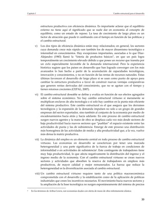 Capítulo I                                                                               Cambio estructural para el desarrollo




              estructura productiva con eficiencia dinámica. Es importante aclarar que el equilibrio
              externo no tiene aquí el significado que se suele dar en economía al concepto de
              equilibrio, como un estado de reposo. La tasa de crecimiento de largo plazo es un
              factor de atracción que puede ir cambiando con el tiempo en función de las políticas y
              el cambio estructural.
         v)   Los dos tipos de eficiencia dinámica están muy relacionados; en general, los sectores
              cuya demanda crece más rápido son también los de mayor dinamismo tecnológico e
              intensidad en conocimientos. Hay excepciones importantes, asociadas a lo que Díaz-
              Alejandro (1983) llamó la “lotería de productos básicos”, en que un país logra
              temporalmente un crecimiento elevado debido a que posee un recurso que transita por
              un ciclo especialmente favorable de la demanda internacional. Pero la experiencia
              histórica sugiere que los países en desarrollo que han logrado converger con los más
              avanzados lo han hecho a partir de la acumulación de capacidades tecnológicas,
              innovación y conocimientos, y no en función de las rentas de recursos naturales. Estas
              últimas favorecen el desarrollo de largo plazo si se usan como punto de apoyo para
              cambiar la estructura productiva a favor de construir nuevas ventajas comparativas
              que generen rentas derivadas del conocimiento, que no se agotan con el tiempo y
              tienen retornos crecientes (CEPAL, 2007).
         vi) El cambio estructural deseable se define y evalúa en función de sus efectos agregados
             sobre el sistema económico. No hay cambio estructural virtuoso si meramente se
             multiplican enclaves de alta tecnología o si solo hay cambios en la punta más eficiente
             del sistema productivo. Este cambio estructural es el que asegura que los derrames
             tecnológicos y la expansión de la demanda impulsen no solo a un grupo de grandes
             empresas del sector exportador, sino también al conjunto de la economía por medio de
             encadenamientos hacia atrás y hacia adelante. En este proceso de cambio estructural
             surgen nuevos agentes y la mano de obra se desplaza cada vez más desde sectores de
             baja productividad hacia nuevos sectores que “pueblan” el espacio existente entre las
             actividades de punta y las de subsistencia. Emerge de este proceso una distribución
             más homogénea de las actividades de media y alta productividad que, a la vez, vuelve
             más densa la matriz productiva.
         vii) La dinámica del empleo es un elemento central en todo proceso de cambio estructural
              virtuoso. Las economías en desarrollo se caracterizan por tener una marcada
              heterogeneidad y una parte significativa de la fuerza de trabajo en condiciones de
              informalidad o en actividades de subsistencia6. Este contingente de trabajadores tiene
              muy baja productividad, lo que afecta negativamente la distribución del ingreso y el
              ingreso medio de la economía. Con el cambio estructural virtuoso se crean nuevos
              sectores y actividades que absorben la reserva de trabajadores en empleos más
              productivos, de mayor calidad y mejor remunerados. La fuerza que reduce la
              heterogeneidad es la diversificación asociada al cambio estructural.
         viii) Un cambio estructural virtuoso requiere tanto de una política macroeconómica
               comprometida con el desarrollo y la estabilización como de la aplicación de políticas
               industriales que creen los incentivos necesarios. El movimiento hacia nuevos sectores y
               la ampliación de la base tecnológica no surgen espontáneamente del sistema de precios

6   En los términos de Arthur Lewis, son economías duales con oferta de mano de obra infinitamente elástica.



                                                                                                                          33
 