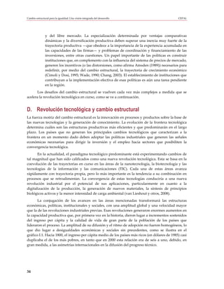 Cambio estructural para la igualdad: Una visión integrada del desarrollo                        CEPAL




               y del libre mercado. La especialización determinada por ventajas comparativas
               dinámicas y la diversificación productiva deben superar una inercia muy fuerte de la
               trayectoria productiva —que obedece a la importancia de la experiencia acumulada en
               las capacidades de las firmas— y problemas de coordinación y financiamiento de las
               inversiones, entre otras cuestiones. Un papel importante de las políticas es construir
               instituciones que, en complemento con la influencia del sistema de precios de mercado,
               generen los incentivos (o las distorsiones, como afirma Amsden (1989)) necesarios para
               redefinir, por medio del cambio estructural, la trayectoria de crecimiento económico
               (Cimoli y Dosi, 1995; Wade, 1990; Chang, 2003). El establecimiento de instituciones que
               contribuyan a la implementación efectiva de esas políticas es aún una tarea pendiente
               en la región.
      Los desafíos del cambio estructural se vuelven cada vez más complejos a medida que se
acelera la revolución tecnológica en curso, como se ve a continuación.


D. Revolución tecnológica y cambio estructural
La fuerza motriz del cambio estructural es la innovación en procesos y productos sobre la base de
las nuevas tecnologías y la generación de conocimiento. La evolución de la frontera tecnológica
determina cuáles son las estructuras productivas más eficientes y que predominarán en el largo
plazo. Los países que no generan los principales cambios tecnológicos que caracterizan a la
frontera en un momento dado deben adoptar las políticas industriales que generen las señales
económicas necesarias para dirigir la inversión y el empleo hacia sectores que posibiliten la
convergencia tecnológica.
       En la actualidad, el paradigma tecnológico predominante está experimentando cambios de
tal magnitud que han sido calificados como una nueva revolución tecnológica. Esta se basa en la
coevolución de las trayectorias en curso en las áreas de la nanotecnología, la biotecnología y las
tecnologías de la información y las comunicaciones (TIC). Cada una de estas áreas avanza
rápidamente con trayectoria propia, pero lo más importante es la tendencia a su combinación en
procesos que se retroalimentan. La convergencia de estas tecnologías conduciría a una nueva
revolución industrial por el potencial de sus aplicaciones, particularmente en cuanto a la
digitalización de la producción, la generación de nuevos materiales, la síntesis de principios
biológicos activos y la menor intensidad de carga ambiental (van Lieshout y otros, 2008).
       La conjugación de los avances en las áreas mencionadas transformará las estructuras
económicas, políticas, institucionales y sociales, con una amplitud global y una velocidad mayor
que la de las revoluciones industriales previas. Esas revoluciones generaron enormes aumentos en
la capacidad productiva que, por primera vez en la historia, dieron lugar a incrementos sostenidos
del ingreso per cápita y la calidad de vida de gran parte de la población de los países que
lideraron el proceso. La amplitud de su difusión y el ritmo de adopción no fueron homogéneos, lo
que dio lugar a desigualdades económicas y sociales sin precedentes, como se ilustra en el
gráfico I.1. Hacia 1800, el ingreso per cápita medio de los países más ricos (en dólares de 1985) casi
duplicaba el de los más pobres, en tanto que en 2000 esta relación era de seis a uno, debido, en
gran medida, a las asimetrías internacionales en la difusión del progreso técnico.




34
 