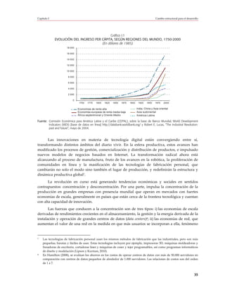 Capítulo I                                                                                        Cambio estructural para el desarrollo




                                            Gráfico I.1
             EVOLUCIÓN DEL INGRESO PER CÁPITA, SEGÚN REGIONES DEL MUNDO, 1750-2000
                                       (En dólares de 1985)
                       18 000

                       16 000

                       14 000

                       12 000

                       10 000

                        8 000

                        6 000

                        4 000

                        2 000

                           0
                                 1750   1775   1800   1825   1850   1875   1900    1925   1950    1975    2000

                                Economías de renta alta                           India, China y Asia oriental
                                Economías europeas de renta media-baja            Asia sudoriental
                                África septentrional y Oriente Medio              América Latina

Fuente: Comisión Económica para América Latina y el Caribe (CEPAL), sobre la base de Banco Mundial, World Development
        Indicators (WDI) [base de datos en línea] http://databank.worldbank.org/ y Robert E. Lucas, “The Industrial Revolution:
        past and future”, mayo de 2004.



      Las innovaciones en materia de tecnología digital están convergiendo entre sí,
transformando distintos ámbitos del diario vivir. En la esfera productiva, estos avances han
modificado los procesos de gestión, comercialización y distribución de productos, e impulsado
nuevos modelos de negocios basados en Internet. La transformación radical ahora está
alcanzando al proceso de manufactura, fruto de los avances en la robótica, la proliferación de
comunidades en línea y la masificación de las tecnologías de fabricación personal, que
cambiarán no solo el modo sino también el lugar de producción, y redefinirán la estructura y
dinámica productiva global7.
       La revolución en curso está generando tendencias económicas y sociales en sentidos
contrapuestos: concentración y desconcentración. Por una parte, impulsa la concentración de la
producción en grandes empresas con presencia mundial que operan en mercados con fuertes
economías de escala, generalmente en países que están cerca de la frontera tecnológica y cuentan
con alta capacidad de innovación.
       Las fuerzas que conducen a la concentración son de tres tipos: i) las economías de escala
derivadas de rendimientos crecientes en el almacenamiento, la gestión y la energía derivada de la
instalación y operación de grandes centros de datos (data centers)8; ii) las economías de red, que
aumentan el valor de una red en la medida en que más usuarios se incorporan a ella, fenómeno


7   Las tecnologías de fabricación personal usan los mismos métodos de fabricación que las industriales, pero son más
    pequeñas, baratas y fáciles de usar. Estas tecnologías incluyen por ejemplo, impresoras 3D, máquinas moldeadoras y
    fresadoras de escritorio, cortadoras láser y máquinas de coser y tejer programables, así como programas informáticos
    de diseño y modelación (Lipson y Kurman, 2010).
8   En Hamilton (2008), se evalúan los ahorros en los costos de operar centros de datos con más de 50.000 servidores en
    comparación con centros de datos pequeños de alrededor de 1.000 servidores. Las relaciones de costos son del orden
    de 1 a 7.



                                                                                                                                   35
 
