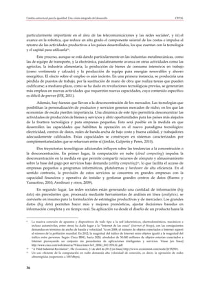 Cambio estructural para la igualdad: Una visión integrada del desarrollo                                              CEPAL




particularmente importante en el área de las telecomunicaciones y las redes sociales9, y iii) el
avance en la robótica, que reduce en alto grado el componente salarial de los costos e impulsa el
retorno de las actividades productivas a los países desarrollados, los que cuentan con la tecnología
y el capital para utilizarla10.
       Este proceso, aunque se está dando particularmente en las industrias metalmecánicas, como
las de equipo de transporte, y la electrónica, paulatinamente avanza en otras actividades como las
agrícolas, la industria alimentaria, la producción de bienes de consumo intensivos en trabajo
(como vestimenta y calzado) y la producción de equipo para energías renovables y ahorro
energético. El efecto sobre el empleo es aún incierto. En una primera instancia, se produciría una
pérdida de puestos de trabajo, por la sustitución de mano de obra que realiza tareas que pueden
codificarse; a mediano plazo, como se ha dado en revoluciones tecnológicas previas, se generarían
más empleos en nuevas actividades que requerirán nuevas capacidades, cuyo contenido específico
es difícil de prever (IFR, 2011).
       Además, hay fuerzas que llevan a la desconcentración de los mercados. Las tecnologías que
posibilitan la personalización de productos y servicios generan mercados de nicho, en los que las
economías de escala pierden importancia. Una dinámica de este tipo permitiría desconcentrar las
actividades de producción de bienes y servicios y abrir oportunidades para los países más alejados
de la frontera tecnológica y para empresas pequeñas. Esto será posible en la medida en que
desarrollen las capacidades que habilitan la operación en el nuevo paradigma tecnológico:
electricidad, centros de datos, redes de banda ancha de bajo costo y buena calidad, y trabajadores
adecuadamente calificados. Estas capacidades se construyen en sistemas caracterizados por
complementariedades que se refuerzan entre sí (Jordán, Galperin y Peres, 2010).
      Dos trayectorias tecnológicas adicionales influyen sobre las tendencias a la concentración o
la desconcentración. En primer lugar, la computación en nube (cloud computing) impulsa la
desconcentración en la medida en que permite compartir recursos de cómputo y almacenamiento
sobre la base del pago por servicios bajo demanda (utility computing)11, lo que facilita el acceso de
empresas pequeñas a programas informáticos, plataformas y hardware de alta eficiencia. En el
sentido contrario, la provisión de estos servicios se concentra en grandes empresas con la
capacidad financiera y operativa de instalar y gestionar grandes centros de datos (Harms y
Yamartino, 2010; Armbrust y otros, 2009).
       En segundo lugar, las redes sociales están generando una cantidad de información (big
data) sin precedentes que, procesada mediante herramientas de análisis en línea (analytics), se
convierte en insumo para la formulación de estrategias productivas y de mercadeo. Los grandes
datos (big data) permiten hacer más y mejores pronósticos, ajustar decisiones basadas en
información completa y en tiempo real. Su aplicación va desde el diseño de un producto hasta la


9    La masiva conexión de aparatos y dispositivos de todo tipo a la red (electrónicos, electrodomésticos, mecánicos e
     incluso automóviles, entre otros) ha dado lugar a la “Internet de las cosas” (Internet of things), con las consiguientes
     demandas en términos de ancho de banda y velocidad. Ya en 2008, el número de objetos conectados a Internet superó
     al número de la población mundial. En 2012, la magnitud del tráfico de Internet entre objetos igualó a la magnitud del
     tráfico entre personas. Según Cisco IBSG, hacia 2020, alrededor de 50.000 millones de objetos estarían conectados a
     Internet proveyendo un conjunto sin precedentes de aplicaciones inteligentes y servicios. Véase [en línea]
     http://www.cisco.com/web/about/ac79/docs/innov/IoT_IBSG_0411FINAL.pdf.
10   “A Third Industrial Revolution”, The Economist, 21 de abril de 2012 [en línea] http://www.economist.com/node/21552901.
11   Un uso eficiente de la computación en nube demanda alta velocidad de conexión, es decir, la operación de redes
     ultrarrápidas (superiores a 100 Mbps).


36
 