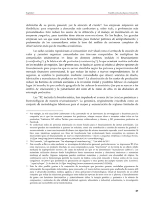 Capítulo I                                                                                  Cambio estructural para el desarrollo




definición de su precio, pasando por la atención al cliente12. Las empresas adquieren así
flexibilidad para responder a demandas más cambiantes y, sobre todo, a preferencias más
personalizadas. Esto reduce los costos de la obtención y el manejo de información en las
empresas pequeñas, pero también tiene efectos concentradores. En los hechos, las grandes
empresas son las que usan estas herramientas para modelar patrones de comportamiento y
preferencias de los consumidores, sobre la base del análisis de universos completos de
observaciones más que de muestras estadísticas.
       Las redes sociales reposicionan al consumidor individual como el centro de la creación de
valor y permiten organizar comunidades con intereses compartidos. Se multiplican las
comunidades colaborativas en línea en distintos ámbitos, incluido el financiamiento
(crowdfunding13) y la fabricación de productos (crowdsourcing14), lo que ocasiona cambios radicales
en los modelos de negocios. En el primer caso, se facilita el acceso al crédito al abrirse opciones de
financiamiento para proyectos que no serían atendidos según los patrones y requerimientos del
mercado financiero convencional, lo que reduce las trabas a nuevos emprendimientos. En el
segundo, se socializa la producción, mediante comunidades que ofrecen servicios de diseño,
fabricación y manufactura de productos en línea15. La disminución de los costos de producción
reduce las barreras de entrada asociadas a la inversión inicial y posibilita fabricar en cualquier
lugar del mundo, lo que cambia la geografía de las cadenas de suministro (las que se acercan a los
centros de innovación) y la ponderación del costo de la mano de obra en las decisiones de
estrategia productiva.
      Las TIC, incluida la bioinformática, han impulsado el avance de las ciencias genómicas y
biotecnológicas de manera revolucionaria16. La genómica, originalmente concebida como un
conjunto de metodologías laboriosas para el mapeo y secuenciación de regiones limitadas de


12   Por ejemplo, la red social Dell Community se ha convertido en un laboratorio de investigación y desarrollo para la
     compañía, en el que los usuarios comentan los productos, ofrecen nuevas ideas e informan sobre fallas en los
     productos; Telefónica I+D utiliza Twitter para encontrar colaboradores y clientes, y LG promociona productos en
     Facebook.
13   Se conforman redes de personas interesadas en reunir fondos para el financiamiento de ciertas actividades. Los
     recursos pueden ser transferidos a quienes los solicitan, como una contribución a cambio de muestra de gratitud o
     reconocimiento, o como una inversión de dinero con algún tipo de retorno monetario esperado por el inversionista. Si
     bien estas iniciativas surgieron con fines de beneficencia, han evolucionado hasta convertirse en opciones de
     microcrédito para el financiamiento de nuevos emprendimientos y micro y pequeñas empresas (Technology Review,
     2012 [en línea] http://www.technologyreview.com/article/427675/crowdfunding/).
14   The Economist, “All together now. The advantage of crowdsourcing”, 21 de abril de 2012.
15   Este modelo se lleva a cabo mediante las tecnologías de fabricación personal, particularmente, las impresoras 3D. Con
     estas impresoras, un producto diseñado en una computadora puede “imprimirse” en la forma de un objeto sólido
     mediante la superposición sucesiva de capas de material (lo que se ha denominado “manufactura aditiva”). Los
     materiales utilizados abarcan desde fotoplásticos hasta numerosos metales y aleaciones, cerámicas y sustancias
     similares al caucho. Algunas máquinas pueden combinar materiales y producir una diversidad de objetos. Su
     combinación con la biotecnología permite la creación de tejidos, como piel, músculo y tramos cortos de los vasos
     sanguíneos. Se prevé que posibiliten la producción de órganos y otras partes del cuerpo humano (The Economist,
     “Layer by layer”, 21 de abril de 2012 [en línea] http://www.economist.com/node/21552903).
16   Esto ha sido posible gracias a la conjunción de tecnologías que permiten generar cantidades gigantescas de
     información, las capacidades informáticas para procesarla y el marco teórico necesario para analizarla de manera útil
     para el desarrollo científico, médico, agrícola y otras aplicaciones biotecnológicas. Desde el desarrollo de un árbol
     completo que refleje las relaciones genealógicas entre todas las especies de seres vivos en el planeta, el descubrimiento
     de genes con funciones desconocidas y potencialmente útiles, la terapia genética y genómica o la síntesis de
     compuestos y moléculas de alta utilidad medicinal, agrícola, alimentaria e industrial, actualmente, la investigación
     genómica es inconcebible sin la bioinformática.



                                                                                                                             37
 
