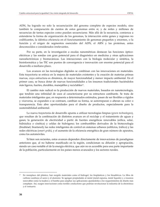Cambio estructural para la igualdad: Una visión integrada del desarrollo                                           CEPAL




ADN, ha logrado no solo la secuenciación del genoma completo de especies modelo, sino
también la comparación de cientos de estos genomas entre sí, y de miles y millones de
secuencias de tantas especies como puedan secuenciarse. Más allá de la secuencia, comienza a
entenderse la forma de organización de los genomas, la interacción entre genes y regiones no
codificantes, la idéntica eficiencia en el funcionamiento de genomas pequeños y enormes, o la
función y el origen de segmentos esenciales del ADN, el ARN y las proteínas, antes
desconocidos o considerados irrelevantes.
       Por su parte, en la investigación a escalas nanométricas destacan las funciones óptico-
eléctricas y las sondas con gran potencial para el diagnóstico en medicina y otras aplicaciones
nanoelectrónicas y biomecánicas. Las interacciones con la biología molecular y sintética, la
bioinformática y las TIC son puntos de convergencia e innovación con enorme potencial para el
desarrollo a mediano plazo.
       Los avances en las tecnologías digitales se combinan con las innovaciones en materiales.
Esta trayectoria se enfoca en la mejora de materiales existentes y la creación de materias primas
nuevas, cuya estructura es dinámica, de mayor funcionalidad y menor impacto ambiental. En el
primer caso, se busca dotar de nuevas funcionalidades a los insumos tradicionales haciéndolos
más ligeros, fuertes, durables, manejables y reciclables17.
      El cambio más radical es la producción de nuevos materiales, basados en nanotecnología,
que tendrán una infinidad de usos al caracterizarse por su estructura cambiante. Se trata de
materiales inteligentes que, en respuesta a determinados estímulos, pasan de ser flexibles a rígidos
y viceversa, se expanden o se contraen, cambian su forma, se autorreparan o alteran su color o
transparencia. Esto abre oportunidades para el diseño de productos, especialmente para la
sustentabilidad ambiental.
      La nueva trayectoria de desarrollo apunta a utilizar tecnologías limpias (green technologies),
que resultan de la combinación de distintos avances en el reciclaje y el tratamiento de aguas y
gases; la generación de electricidad a partir de fuentes energéticas renovables (eólica, solar,
hidráulica o cinética) y celdas de hidrógeno; los combustibles derivados de la biotecnología
(biodiésel, bioetanol); las redes inteligentes de control en sistemas urbanos (edificios, tráfico) y las
redes eléctricas (smart grids), y el aumento de la eficiencia energética de gran número de aparatos,
como los automóviles.
       Si bien son recientes, estos avances dependen directamente de innovaciones de paradigmas
anteriores que, al no haberse masificado en la región, condicionan su difusión y apropiación,
siendo un caso notable el de la energía eléctrica, que aún no es accesible para una parte importante
de la población, particularmente en los países menos avanzados y los sectores rurales.




17   En reemplazo del plástico, han surgido materiales como el hidrogel, los bioplásticos y los bioaditivos. La fibra de
     carbono sustituye el acero y el aluminio. Se agregan propiedades al metal (metal espuma, metal líquido) y a insumos
     renovables como la madera y el bambú para ampliar sus aplicaciones ajustándolas a los requerimientos de diseño más
     complejos. Así, surgen innovaciones como textiles conductores que podrían revolucionar la industria de la electrónica
     y el vestuario.


38
 