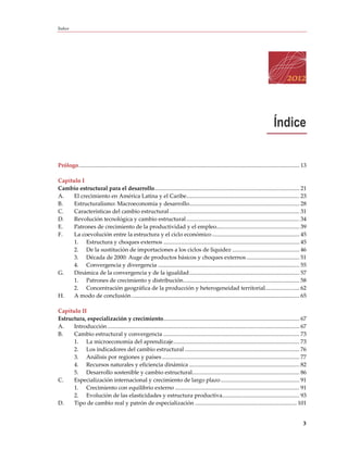 Índice




                                                                                                                                               Índice

Prólogo .......................................................................................................................................................... 13

Capítulo I
Cambio estructural para el desarrollo ..................................................................................................... 21
A.    El crecimiento en América Latina y el Caribe............................................................................... 23
B.    Estructuralismo: Macroeconomía y desarrollo............................................................................. 28
C.    Características del cambio estructural ........................................................................................... 31
D.    Revolución tecnológica y cambio estructural ............................................................................... 34
E.    Patrones de crecimiento de la productividad y el empleo.......................................................... 39
F.    La coevolución entre la estructura y el ciclo económico ............................................................. 45
      1. Estructura y choques externos ............................................................................................... 45
      2. De la sustitución de importaciones a los ciclos de liquidez ............................................... 46
      3. Década de 2000: Auge de productos básicos y choques externos ..................................... 51
      4. Convergencia y divergencia ................................................................................................... 55
G.    Dinámica de la convergencia y de la igualdad ............................................................................. 57
      1. Patrones de crecimiento y distribución ................................................................................. 58
      2. Concentración geográfica de la producción y heterogeneidad territorial........................ 62
H.    A modo de conclusión ..................................................................................................................... 65

Capítulo II
Estructura, especialización y crecimiento ............................................................................................... 67
A.    Introducción ...................................................................................................................................... 67
B.    Cambio estructural y convergencia ............................................................................................... 73
      1. La microeconomía del aprendizaje ........................................................................................ 73
      2. Los indicadores del cambio estructural ................................................................................ 76
      3. Análisis por regiones y países ................................................................................................ 77
      4. Recursos naturales y eficiencia dinámica ............................................................................. 82
      5. Desarrollo sostenible y cambio estructural........................................................................... 86
C.    Especialización internacional y crecimiento de largo plazo ....................................................... 91
      1. Crecimiento con equilibrio externo ....................................................................................... 91
      2. Evolución de las elasticidades y estructura productiva...................................................... 93
D.    Tipo de cambio real y patrón de especialización ....................................................................... 101


                                                                                                                                                                  3
 