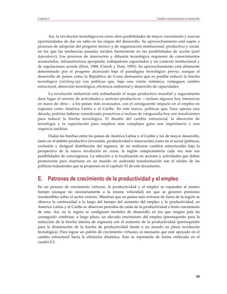 Capítulo I                                                              Cambio estructural para el desarrollo




      Así, la revolución tecnológica en curso abre posibilidades de mayor crecimiento y nuevas
oportunidades de dar un salto en las etapas del desarrollo. Su aprovechamiento está sujeto a
procesos de adopción del progreso técnico y de organización institucional, productiva y social,
en los que las tendencias pasadas inciden fuertemente en las posibilidades de acción (path
dependence). Los procesos de innovación y difusión tecnológica requieren de conocimientos
acumulados, infraestructura apropiada, trabajadores capacitados y un contexto institucional y
de regulaciones acorde (Dosi, 1988, Cimoli y Dosi, 1995). Su aprovechamiento está altamente
determinado por el progreso alcanzado bajo el paradigma tecnológico previo, aunque el
desarrollo de países como la República de Corea demuestra que es posible reducir la brecha
tecnológica (catching-up) con políticas que, bajo una visión sistémica, conjuguen cambio
estructural, absorción tecnológica, eficiencia ambiental y desarrollo de capacidades.
      La revolución industrial está rediseñando el mapa productivo mundial y seguramente
dará lugar al retorno de actividades y sectores productivos —incluso algunos hoy intensivos
en mano de obra— a los países más avanzados, con el consiguiente impacto en el empleo en
regiones como América Latina y el Caribe. En este marco, políticas que, hace apenas una
década, podrían haberse considerado proactivas e incluso de vanguardia hoy son insuficientes
para reducir la brecha tecnológica. El desafío del cambio estructural, la absorción de
tecnología y la capacitación para empleos más complejos gana una importancia y una
urgencia inéditas.
       Dadas las brechas entre los países de América Latina y el Caribe y los de mayor desarrollo,
tanto en el ámbito productivo (inversión, productividad e innovación) como en el social (pobreza,
exclusión y desigual distribución del ingreso), de no realizarse cambios estructurales bajo la
perspectiva de la nueva revolución en curso, la región comprometería cada vez más sus
posibilidades de convergencia. La selección y la focalización en sectores y actividades que deben
promoverse para insertarse en un mundo en acelerada transformación son el núcleo de las
políticas industriales que se proponen en el capítulo VI de este documento.


E. Patrones de crecimiento de la productividad y el empleo
En un proceso de crecimiento virtuoso, la productividad y el empleo se expanden al mismo
tiempo (aunque no necesariamente a la misma velocidad) sin que se generen presiones
insostenibles sobre el sector externo. Mientras que en países más exitosos de fuera de la región se
observa la continuidad a lo largo del tiempo del aumento del empleo y la productividad, en
América Latina y el Caribe se observan períodos de caída de la productividad o lento crecimiento
de esta. Así, en la región se configuran modelos de desarrollo en los que ningún país ha
conseguido combinar, a largo plazo, un elevado crecimiento del empleo (prerrequisito para la
reducción de la brecha interna de ingresos) con el aumento de la productividad (prerrequisito
para la disminución de la brecha de productividad frente a un mundo en plena revolución
tecnológica). Para lograr un patrón de crecimiento virtuoso, es necesario que esté apoyado en el
cambio estructural hacia la eficiencia dinámica. Esto se representa de forma estilizada en el
cuadro I.3.




                                                                                                         39
 