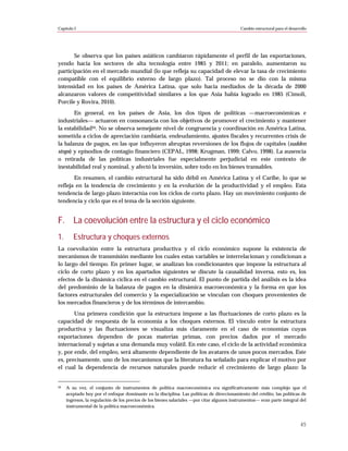 Capítulo I                                                                                  Cambio estructural para el desarrollo




       Se observa que los países asiáticos cambiaron rápidamente el perfil de las exportaciones,
yendo hacia los sectores de alta tecnología entre 1985 y 2011; en paralelo, aumentaron su
participación en el mercado mundial (lo que refleja su capacidad de elevar la tasa de crecimiento
compatible con el equilibrio externo de largo plazo). Tal proceso no se dio con la misma
intensidad en los países de América Latina, que solo hacia mediados de la década de 2000
alcanzaron valores de competitividad similares a los que Asia había logrado en 1985 (Cimoli,
Porcile y Rovira, 2010).
       En general, en los países de Asia, los dos tipos de políticas —macroeconómicas e
industriales— actuaron en consonancia con los objetivos de promover el crecimiento y mantener
la estabilidad20. No se observa semejante nivel de congruencia y coordinación en América Latina,
sometida a ciclos de apreciación cambiaria, endeudamiento, ajustes fiscales y recurrentes crisis de
la balanza de pagos, en las que influyeron abruptas reversiones de los flujos de capitales (sudden
stops) y episodios de contagio financiero (CEPAL, 1998; Krugman, 1999; Calvo, 1998). La ausencia
o retirada de las políticas industriales fue especialmente perjudicial en este contexto de
inestabilidad real y nominal, y afectó la inversión, sobre todo en los bienes transables.
       En resumen, el cambio estructural ha sido débil en América Latina y el Caribe, lo que se
refleja en la tendencia de crecimiento y en la evolución de la productividad y el empleo. Esta
tendencia de largo plazo interactúa con los ciclos de corto plazo. Hay un movimiento conjunto de
tendencia y ciclo que es el tema de la sección siguiente.


F. La coevolución entre la estructura y el ciclo económico
1.      Estructura y choques externos
La coevolución entre la estructura productiva y el ciclo económico supone la existencia de
mecanismos de transmisión mediante los cuales estas variables se interrelacionan y condicionan a
lo largo del tiempo. En primer lugar, se analizan los condicionantes que impone la estructura al
ciclo de corto plazo y en los apartados siguientes se discute la causalidad inversa, esto es, los
efectos de la dinámica cíclica en el cambio estructural. El punto de partida del análisis es la idea
del predominio de la balanza de pagos en la dinámica macroeconómica y la forma en que los
factores estructurales del comercio y la especialización se vinculan con choques provenientes de
los mercados financieros y de los términos de intercambio.
       Una primera condición que la estructura impone a las fluctuaciones de corto plazo es la
capacidad de respuesta de la economía a los choques externos. El vínculo entre la estructura
productiva y las fluctuaciones se visualiza más claramente en el caso de economías cuyas
exportaciones dependen de pocas materias primas, con precios dados por el mercado
internacional y sujetas a una demanda muy volátil. En este caso, el ciclo de la actividad económica
y, por ende, del empleo, será altamente dependiente de los avatares de unos pocos mercados. Este
es, precisamente, uno de los mecanismos que la literatura ha señalado para explicar el motivo por
el cual la dependencia de recursos naturales puede reducir el crecimiento de largo plazo: la


20   A su vez, el conjunto de instrumentos de política macroeconómica era significativamente más complejo que el
     aceptado hoy por el enfoque dominante en la disciplina. Las políticas de direccionamiento del crédito, las políticas de
     ingresos, la regulación de los precios de los bienes salariales —por citar algunos instrumentos— eran parte integral del
     instrumental de la política macroeconómica.



                                                                                                                             45
 