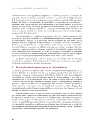 Cambio estructural para la igualdad: Una visión integrada del desarrollo                          CEPAL




volatilidad asociada a esa dependencia compromete la inversión y, con ella, el crecimiento de
largo plazo. En el otro extremo, se encuentran economías en las que existe una alta participación
de la producción de bienes y servicios intensivos en conocimiento y, asociada a ella, una mayor
división del trabajo y diversificación de capacidades. La diversidad de conocimientos y
habilidades hace posible responder más eficientemente y con mayor celeridad a un choque
negativo. Se trata de una flexibilidad que proviene del conocimiento y de la posibilidad de
readaptarse frente a condiciones cambiantes. La economía diversificada tendrá condiciones de
crecer de forma más sostenida en el tiempo, con menores fluctuaciones en el producto, el empleo,
los salarios y los flujos de comercio.
       Otra variable clave en el análisis de la coevolución entre ciclo y tendencia es la restricción
que la tasa de crecimiento compatible con el balance externo de largo plazo impone a la expansión
del gasto público y privado. Ya se indicó que esta tasa es definida en gran medida por la
estructura productiva y el patrón de especialización. Si la economía crece a una tasa superior a
dicha tasa, los desequilibrios en la cuenta corriente harán necesario un ajuste —una menor
absorción. El ajuste se concreta en una caída del gasto autónomo público y privado, en diferentes
proporciones según las condiciones iniciales y los grados de libertad de las políticas. En el largo
plazo, la política fiscal está condicionada por la tasa de crecimiento de largo plazo; si un proceso
de cambio estructural eleva esta tasa, será posible, manteniendo todo lo demás constante, ampliar
el gasto fiscal sin que se generen presiones desestabilizadoras sobre la cuenta corriente.
      La política macroeconómica y el ciclo tienen, a su vez, efectos sobre la estructura
productiva. Los mecanismos de transmisión, desde la política hasta la estructura, varían según el
tipo de ciclo económico, como se analiza a continuación.

2.      De la sustitución de importaciones a los ciclos de liquidez
La estructura productiva de América Latina no le ha permitido beneficiarse plenamente de los
impulsos dinámicos de la demanda mundial y de su propia demanda interna. Esta ha sido una
preocupación permanente en el pensamiento de la CEPAL. Debido al patrón de especialización
predominante en América Latina, la elasticidad ingreso de las exportaciones es muy baja en
comparación con la de las importaciones, por lo que cuando la región acelera su crecimiento
—condición sine qua non para absorber el subempleo, reducir la heterogeneidad y promover la
igualdad—, surgen desequilibrios en las exportaciones netas de bienes y servicios que frenan el
impulso expansivo y que, muchas veces, han desembocado en crisis de la balanza de pagos. Las
entradas de capitales pueden financiar estos desequilibrios, pero en el largo plazo el aumento solo será
sostenible con el cambio en la estructura productiva.
       El enfoque estructuralista vincula el crecimiento con la estructura productiva, pues considera
que las elasticidades ingreso de las importaciones y las exportaciones reflejan o están determinadas
por el patrón de especialización y la densidad de su tejido productivo. Estas elasticidades expresan,
en forma sintética, el grado de articulación que existe entre la evolución de las demandas interna y
externa, y la capacidad de atenderla mediante la producción local. Una estructura productiva densa,
con capacidad de innovación y tecnológicamente sofisticada, hace más factible que la producción
local responda de manera dinámica a la expansión de las demandas interna y externa, y fortalece la
especialización a partir de una base exportadora más diversificada.




46
 
