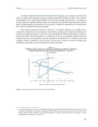 Capítulo I                                                                                                                                      Cambio estructural para el desarrollo




       La mayor integración financiera internacional de la región, que se inició en la década de
1970 y se terminó de consolidar durante la primera mitad de la década de 1990 —tras un fuerte
estancamiento en los años ochenta debido a la crisis de la deuda internacional—, se tradujo en
mayores flujos de capitales internacionales. En el contexto de la globalización financiera, pierden
peso los determinantes comerciales en el corto plazo y amplían su importancia los componentes
de la cuenta de capital de la balanza de pagos.
      Para ilustrar mejor esta relación y situarla en su contexto histórico, en el gráfico I.4 se
contrasta la evolución de la tasa media de crecimiento económico de la región (eje vertical) y el
saldo de la balanza de bienes y servicios como porcentaje del PIB (eje horizontal) en América
Latina entre 1960 y 2010. Este gráfico y el cuadro I.7, en el que se subdivide América Latina en
América del Sur y Centroamérica, permiten identificar tres patrones en la relación entre estas
variables (véase el apartado 4 de la sección F, en el que se realiza un ejercicio similar, por
subregiones y períodos, a partir del saldo de la cuenta corriente)21.

                                               Gráfico I.4
                 AMÉRICA LATINA: SALDO DE LA BALANZA COMERCIAL DE BIENES Y SERVICIOS
                    COMO PORCENTAJE DEL PIB Y TASAS DE CRECIMIENTO, 1960-2010
                                            (En porcentajes)
                                                                                                6,5


                                                                                                       1960-1973
                       Crecimiento del PIB (promedio anual)




                                                                                                5,5


                                                                1974-1981            1995-1997 4,5                         2003-2010


                                                                     1991-1994                  3,5



                                                                                                2,5

                                                                                                                                                1982-1990
                                                                                                1,5


                                                                            1998-2002           0,5


                                                              -2,0   -1,5     -1,0      -0,5          0,0   0,5      1,0      1,5         2,0     2,5    3,0
                                                                                               -0,5

                                                                                 Balanza de bienes y servicios (en porcentajes del PIB)




Fuente: Comisión Económica para América Latina y el Caribe (CEPAL).




21   La variable del gráfico I.4, al ser una media ponderada por el peso de cada país, refleja básicamente lo ocurrido con las
     economías más grandes, en particular la Argentina, el Brasil y México, que representan casi las dos terceras partes del
     PIB de América Latina. La historia que surge del agregado no se aplica a todos los países de la región. Los casos
     subregionales se distinguen en el cuadro I.7.



                                                                                                                                                                                 47
 