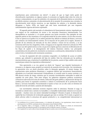 Capítulo I                                                                          Cambio estructural para el desarrollo




exportaciones para contrarrestar ese efecto22. A pesar de que se logró cierto grado de
diversificación exportadora en algunos países, la economía no lograba dejar atrás los ciclos de
avance y estancamiento, en que los estímulos a la expansión de la demanda interna se convertían
en déficits externos y presiones a la desvalorización de la moneda. En economías muy cerradas, la
desvalorización tenía efectos recesivos, ya que deprimía los salarios y la demanda interna
(Krugman y Taylor, 1978), sin lograr que esto fuera neutralizado por una respuesta
suficientemente vigorosa del sector exportador.
       El segundo patrón está asociado a la abundancia de financiamiento externo, impulsado por
una mejora en las condiciones de acceso a los mercados financieros internacionales. Los
desequilibrios se acumulan y a la postre generan una fuerte reversión. Hay ejemplos de este
segundo patrón en dos momentos, en la segunda mitad de los años setenta y en los años noventa.
Como se aprecia en el gráfico I.4, en ambos períodos hay déficits en balanza de bienes y servicios
que contaron con financiamiento externo. En la mayoría de los países de la región, durante el
período de las reformas de mercado de los años ochenta e inicios de los noventa, y en las
economías del Cono Sur (Argentina, Chile y Uruguay) en la segunda mitad de la década de 1970,
el mayor uso del capital externo se dio a la par de la rápida apertura comercial, la liberalización de
los flujos de capital y la desregulación del sistema financiero interno. Las principales
características de este patrón de crecimiento se enumeran a continuación, destacándose la relación
entre el ciclo y la tendencia del crecimiento económico.
      La fase de expansión del ciclo económico respondió a la facilidad de acceso al crédito
externo, que estimuló la apreciación del tipo de cambio. Esta fue reforzada por las políticas
macroeconómicas que, al priorizar la estabilidad de los precios, usaron el tipo cambio como ancla
nominal para reducir las expectativas inflacionarias23.
       Esta apreciación, a su vez, generó un efecto de “riqueza” que impulsó fuertemente el
consumo y, en algunos casos, propició un miniciclo de aumento de la inversión. Así, inicialmente,
la apreciación tuvo un efecto procíclico sobre la demanda agregada. Al mismo tiempo, las
exportaciones netas perdieron dinamismo y surgieron déficits que encontraron financiamiento
abundante en el mercado internacional. Gradualmente, el cociente entre la cuenta corriente y el
PIB alcanzó niveles de riesgo, mientras que la creciente incertidumbre estimulaba la salida de
capitales de corto plazo. Ante estos riesgos, los gobiernos adoptaron políticas económicas
contractivas (elevación de la tasa de interés, reducción del gasto público y depreciación del tipo de
cambio) para frenar la expansión económica e inducir la reorientación de la producción hacia
bienes y servicios transables. Frecuentemente el ajuste se hace con un alto costo en términos de
caída del nivel de actividad y aumento del desempleo.
       Los movimientos anteriores tuvieron impactos sobre la estructura. Durante el auge, la
inversión se orientó más a sectores no transables o a transables tradicionales intensivos en recursos
naturales —muchas veces con menor intensidad tecnológica24. Durante el ajuste, la formación de
capital fijo fue el elemento de la demanda agregada que más se contrajo. Por lo tanto, se generó un
efecto adverso sobre la estructura del aparato productivo y su competitividad internacional en


22   Los problemas de un excesivo proteccionismo, y lo reducido del incentivo a las exportaciones, fueron motivo de
     preocupación en la CEPAL a principios de los años sesenta (véase Prebisch (1949)).
23   En la Argentina, Chile y el Uruguay, a finales de la década de 1970 se adoptó un sistema de devaluaciones
     preanunciadas que deberían permitir la convergencia entre la inflación externa y la interna.
24   En el capítulo II, se vuelve sobre el tema del papel del tipo de cambio real en la diversificación productiva.



                                                                                                                     49
 