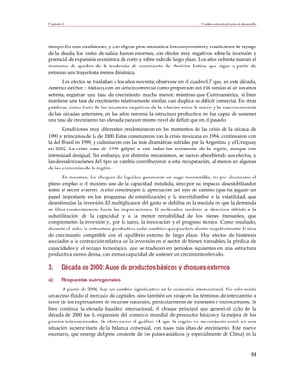 Capítulo I                                                               Cambio estructural para el desarrollo




tiempo. En esas condiciones, y con el gran peso asociado a los compromisos y condiciones de repago
de la deuda, los costos de salida fueron enormes, con efectos muy negativos sobre la inversión y
potencial de expansión económica de corto y sobre todo de largo plazo. Los años ochenta marcan el
momento de quiebre de la tendencia de crecimiento de América Latina, que sigue a partir de
entonces una trayectoria menos dinámica.
       Los efectos se trasladan a los años noventa; obsérvese en el cuadro I.7 que, en esta década,
América del Sur y México, con un déficit comercial como proporción del PIB similar al de los años
setenta, registran una tasa de crecimiento mucho menor; mientras que Centroamérica, si bien
mantiene una tasa de crecimiento relativamente similar, casi duplica su déficit comercial. En otras
palabras, como fruto de los impactos negativos de la relación entre la micro y la macroeconomía
de las décadas anteriores, en los años noventa la estructura productiva no fue capaz de sostener
una tasa de crecimiento tan elevada para un mismo nivel de déficit que en el pasado.
       Condiciones muy diferentes predominaron en los momentos de las crisis de la década de
1990 y principios de la de 2000. Estas comenzaron con la crisis mexicana en 1994, continuaron con
la del Brasil en 1999, y culminaron con las más dramáticas sufridas por la Argentina y el Uruguay
en 2002. La crisis rusa de 1998 golpeó a casi todas las economías de la región, aunque con
intensidad desigual. Sin embargo, por distintos mecanismos, se fueron absorbiendo sus efectos, y
las desvalorizaciones del tipo de cambio contribuyeron a esta recuperación, al menos en algunas
de las economías de la región.
        En resumen, los choques de liquidez generaron un auge insostenible, no por alcanzarse el
pleno empleo o el máximo uso de la capacidad instalada, sino por su impacto desestabilizador
sobre el sector externo. A ello contribuyen la apreciación del tipo de cambio (que ha jugado un
papel importante en los programas de estabilización) y la incertidumbre y la volatilidad, que
desestimulan la inversión. El multiplicador del gasto se debilita en la medida en que la demanda
se filtra crecientemente hacia las importaciones. El acelerador también se deteriora debido a la
subutilización de la capacidad y a la menor rentabilidad de los bienes transables, que
comprometen la inversión y, por lo tanto, la innovación y el progreso técnico. Como resultado,
durante el ciclo, la estructura productiva sufre cambios que pueden afectar negativamente la tasa
de crecimiento compatible con el equilibrio externo de largo plazo. Hay efectos de histéresis
asociados a la contracción relativa de la inversión en el sector de bienes transables, la pérdida de
capacidades y el rezago tecnológico, que se traducen en períodos siguientes en una estructura
productiva menos densa, con menor capacidad de sostener un crecimiento elevado.

3.      Década de 2000: Auge de productos básicos y choques externos
a)      Respuestas subregionales
       A partir de 2004, hay un cambio significativo en la economía internacional. No solo existe
un acceso fluido al mercado de capitales, sino también un viraje en los términos de intercambio a
favor de los exportadores de recursos naturales, particularmente de minerales e hidrocarburos. Si
bien continúa la elevada liquidez internacional, el choque principal que generó el ciclo de la
década de 2000 fue la expansión del comercio mundial de productos básicos y la mejora de los
precios internacionales. Se observa en el gráfico I.4 que la región en su conjunto entró en una
situación superavitaria de la balanza comercial, con tasas más altas de crecimiento. Este nuevo
escenario, que emerge del peso creciente de los países asiáticos (y especialmente de China) en la



                                                                                                          51
 