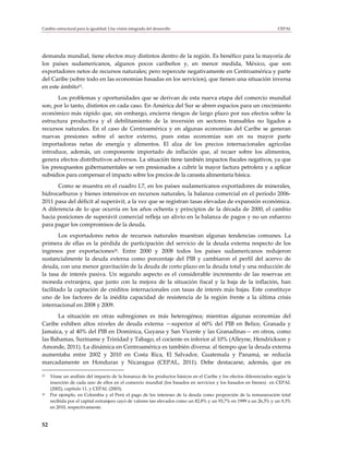 Cambio estructural para la igualdad: Una visión integrada del desarrollo                                            CEPAL




demanda mundial, tiene efectos muy distintos dentro de la región. Es benéfico para la mayoría de
los países sudamericanos, algunos pocos caribeños y, en menor medida, México, que son
exportadores netos de recursos naturales; pero repercute negativamente en Centroamérica y parte
del Caribe (sobre todo en las economías basadas en los servicios), que tienen una situación inversa
en este ámbito25.
       Los problemas y oportunidades que se derivan de esta nueva etapa del comercio mundial
son, por lo tanto, distintos en cada caso. En América del Sur se abren espacios para un crecimiento
económico más rápido que, sin embargo, encierra riesgos de largo plazo por sus efectos sobre la
estructura productiva y el debilitamiento de la inversión en sectores transables no ligados a
recursos naturales. En el caso de Centroamérica y en algunas economías del Caribe se generan
nuevas presiones sobre el sector externo, pues estas economías son en su mayor parte
importadoras netas de energía y alimentos. El alza de los precios internacionales agrícolas
introduce, además, un componente importado de inflación que, al recaer sobre los alimentos,
genera efectos distributivos adversos. La situación tiene también impactos fiscales negativos, ya que
los presupuestos gubernamentales se ven presionados a cubrir la mayor factura petrolera y a aplicar
subsidios para compensar el impacto sobre los precios de la canasta alimentaria básica.
      Como se muestra en el cuadro I.7, en los países sudamericanos exportadores de minerales,
hidrocarburos y bienes intensivos en recursos naturales, la balanza comercial en el período 2006-
2011 pasa del déficit al superávit, a la vez que se registran tasas elevadas de expansión económica.
A diferencia de lo que ocurría en los años ochenta y principios de la década de 2000, el cambio
hacia posiciones de superávit comercial refleja un alivio en la balanza de pagos y no un esfuerzo
para pagar los compromisos de la deuda.
        Los exportadores netos de recursos naturales muestran algunas tendencias comunes. La
primera de ellas es la pérdida de participación del servicio de la deuda externa respecto de los
ingresos por exportaciones26. Entre 2000 y 2008 todos los países sudamericanos redujeron
sustancialmente la deuda externa como porcentaje del PIB y cambiaron el perfil del acervo de
deuda, con una menor gravitación de la deuda de corto plazo en la deuda total y una reducción de
la tasa de interés pasiva. Un segundo aspecto es el considerable incremento de las reservas en
moneda extranjera, que junto con la mejora de la situación fiscal y la baja de la inflación, han
facilitado la captación de créditos internacionales con tasas de interés más bajas. Este constituye
uno de los factores de la inédita capacidad de resistencia de la región frente a la última crisis
internacional en 2008 y 2009.
      La situación en otras subregiones es más heterogénea; mientras algunas economías del
Caribe exhiben altos niveles de deuda externa —superior al 60% del PIB en Belice, Granada y
Jamaica, y al 40% del PIB en Dominica, Guyana y San Vicente y las Granadinas— en otros, como
las Bahamas, Suriname y Trinidad y Tabago, el cociente es inferior al 10% (Alleyne, Hendrickson y
Amonde, 2011). La dinámica en Centroamérica es también diversa: al tiempo que la deuda externa
aumentaba entre 2002 y 2010 en Costa Rica, El Salvador, Guatemala y Panamá, se reducía
marcadamente en Honduras y Nicaragua (CEPAL, 2011). Debe destacarse, además, que en

25   Véase un análisis del impacto de la bonanza de los productos básicos en el Caribe y los efectos diferenciados según la
     inserción de cada uno de ellos en el comercio mundial (los basados en servicios y los basados en bienes) en CEPAL
     (2002), capítulo 11, y CEPAL (2003).
26   Por ejemplo, en Colombia y el Perú el pago de los intereses de la deuda como proporción de la remuneración total
     recibida por el capital extranjero cayó de valores tan elevados como un 82,8% y un 93,7% en 1999 a un 26,3% y un 9,3%
     en 2010, respectivamente.


52
 