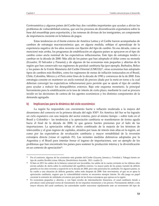 Capítulo I                                                                                  Cambio estructural para el desarrollo




Centroamérica y algunos países del Caribe hay dos variables importantes que ayudan a aliviar los
problemas de vulnerabilidad externa, que son los procesos de diversificación exportadora sobre la
base del ensamblaje para exportación, y las remesas de divisas de los inmigrantes, un componente
de importancia creciente en la balanza de pagos.
       Estas tendencias en el frente externo de América Latina y el Caribe fueron acompañadas de
cambios de estrategia macroeconómica que, en alguna medida, reflejan el aprendizaje de la
experiencia negativa de los años noventa con fijación del tipo de cambio. En esa década, como se
mencionó más arriba, los programas de estabilización en algunos países se apoyaron en el tipo de
cambio como ancla nominal de las expectativas inflacionarias. Este tipo de estrategia tendió a
cambiar en la década de 2000. Más allá de los países que han adoptado el dólar como su moneda
(Ecuador, El Salvador y Panamá) y de algunas de las economías más pequeñas y abiertas de la
región que han conservado sus regímenes de paridad cambiaria fija (por ejemplo, Barbados, Belice
y los países de la Unión Monetaria del Caribe Oriental (UMCO))27, otras economías han adoptado
tipos de cambios más flexibles, como los regímenes de metas de inflación instaurados en el Brasil,
Chile, Colombia, México y el Perú entre fines de la década de 1990 y comienzos de la de 2000. Esta
estrategia consiste en mantener un ancla nominal de precios (dada por la meta en torno a la cual
deberían convergir las expectativas inflacionarias) pero permite que se ajuste el tipo de cambio
para ayudar a reducir los desequilibrios externos. Bajo este esquema monetario, la principal
herramienta para la estabilización es la tasa de interés de corto plazo, mediante la cual se procura
incidir en las decisiones de cartera de los agentes económicos y los distintos componentes de la
demanda agregada.

b)      Implicancias para la dinámica del ciclo económico
       La región ha respondido con crecimiento fuerte e inflación moderada a la mejora del
dinamismo del comercio en la primera década del siglo XXI28. En América del Sur se ha logrado
un ciclo expansivo con una mejoría del sector externo, pero al mismo tiempo —sobre todo en el
Brasil y Colombia— las tendencias a la apreciación cambiaria se manifestaron de forma aguda
hacia el final de la década de 2000, lo que genera fuertes presiones por el lado de las
importaciones. La apreciación refleja el efecto combinado de la mejoría de los términos de
intercambio y el gran ingreso de capitales, atraídos por tasas de interés más altas en la región, así
como por las expectativas de revaluación cambiaria y mayor rentabilidad de la inversión
extranjera directa (véase el capítulo IV). Las recientes medidas defensivas adoptadas por la
Argentina y el Brasil para intentar frenar el ingreso de importaciones, son un ejemplo de los
problemas que han encontrado los países para sostener la producción interna y la diversificación
en un contexto de apreciación29.


27   Por el contrario, algunas de las economías más grandes del Caribe (Guyana, Jamaica y Trinidad y Tabago) tienen un
     tipo de cambio flexible (véase Alleyne, Hendrickson Amonde, 2011, cuadro 2).
28   Si bien en 2011 los saldos de la balanza comercial son favorables, los saldos de la cuenta corriente en los últimos años
     envían señales de alerta sobre la continuidad del equilibrio externo. La mayor parte de los países transitó de déficits
     gemelos en los años noventa a superávits en la década de 2000, pero este panorama ha cambiado. En algunos países, se
     ha vuelto a una situación de déficits gemelos, sobre todo después de 2008. Este movimiento, al que no es ajena la
     apreciación cambiaria, sugiere que la vulnerabilidad externa se encuentra siempre latente. En ello juega un papel
     creciente la remisión de utilidades al exterior por parte de las firmas extranjeras que operan en la región.
29   En economías pequeñas y abiertas, y con bajos niveles de intermediación financiera, el canal cambiario tiende a
     prevalecer como principal correa de transmisión de los impulsos monetarios a los precios. Precisamente debido a esta
     mayor eficacia del canal cambiario, las autoridades suelen reaccionar rápidamente ante un incremento del tipo de



                                                                                                                             53
 
