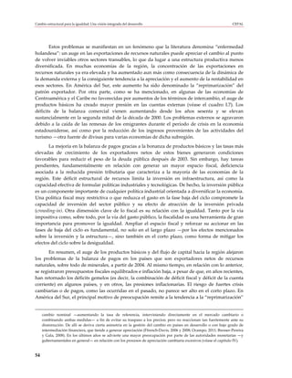 Cambio estructural para la igualdad: Una visión integrada del desarrollo                                            CEPAL




       Estos problemas se manifiestan en un fenómeno que la literatura denomina “enfermedad
holandesa”: un auge en las exportaciones de recursos naturales puede apreciar el cambio al punto
de volver inviables otros sectores transables, lo que da lugar a una estructura productiva menos
diversificada. En muchas economías de la región, la concentración de las exportaciones en
recursos naturales ya era elevada y ha aumentado aun más como consecuencia de la dinámica de
la demanda externa y la consiguiente tendencia a la apreciación y el aumento de la rentabilidad en
esos sectores. En América del Sur, este aumento ha sido denominado la “reprimarización” del
patrón exportador. Por otra parte, como se ha mencionado, en algunas de las economías de
Centroamérica y el Caribe no favorecidas por aumentos de los términos de intercambio, el auge de
productos básicos ha creado mayor presión en las cuentas externas (véase el cuadro I.7). Los
déficits de la balanza comercial vienen aumentando desde los años sesenta y se elevan
sustancialmente en la segunda mitad de la década de 2000. Los problemas externos se agravaron
debido a la caída de las remesas de los emigrantes durante el período de crisis en la economía
estadounidense, así como por la reducción de los ingresos provenientes de las actividades del
turismo —otra fuente de divisas para varias economías de dicha subregión.
       La mejoría en la balanza de pagos gracias a la bonanza de productos básicos y las tasas más
elevadas de crecimiento de los exportadores netos de estos bienes generaron condiciones
favorables para reducir el peso de la deuda pública después de 2003. Sin embargo, hay tareas
pendientes, fundamentalmente en relación con generar un mayor espacio fiscal, deficiencia
asociada a la reducida presión tributaria que caracteriza a la mayoría de las economías de la
región. Este déficit estructural de recursos limita la inversión en infraestructura, así como la
capacidad efectiva de formular políticas industriales y tecnológicas. De hecho, la inversión pública
es un componente importante de cualquier política industrial orientada a diversificar la economía.
Una política fiscal muy restrictiva o que reduzca el gasto en la fase baja del ciclo compromete la
capacidad de inversión del sector público y su efecto de atracción de la inversión privada
(crowding-in). Otra dimensión clave de lo fiscal es su relación con la igualdad. Tanto por la vía
impositiva como, sobre todo, por la vía del gasto público, la fiscalidad es una herramienta de gran
importancia para promover la igualdad. Ampliar el espacio fiscal y reforzar su accionar en las
fases de baja del ciclo es fundamental, no solo en el largo plazo —por los efectos mencionados
sobre la inversión y la estructura—, sino también en el corto plazo, como forma de mitigar los
efectos del ciclo sobre la desigualdad.
       En resumen, el auge de los productos básicos y del flujo de capital hacia la región alejaron
los problemas de la balanza de pagos en los países que son exportadores netos de recursos
naturales, sobre todo de minerales, a partir de 2004. Al mismo tiempo, en relación con lo anterior,
se registraron presupuestos fiscales equilibrados e inflación baja, a pesar de que, en años recientes,
han retornado los déficits gemelos (es decir, la combinación de déficit fiscal y déficit de la cuenta
corriente) en algunos países, y en otros, las presiones inflacionarias. El riesgo de fuertes crisis
cambiarias o de pagos, como las ocurridas en el pasado, no parece ser alto en el corto plazo. En
América del Sur, el principal motivo de preocupación remite a la tendencia a la “reprimarización”


     cambio nominal —aumentando la tasa de referencia, interviniendo directamente en el mercado cambiario o
     combinando ambas medidas— a fin de evitar su traspaso a los precios; pero no reaccionan tan fuertemente ante su
     disminución. De allí se deriva cierta asimetría en la gestión del cambio en países en desarrollo o con bajo grado de
     intermediación financiera, que tiende a generar apreciación (Ffrench-Davis, 2006 y 2008; Ocampo, 2011; Bresser-Pereira
     y Gala, 2008). En los últimos años se advierte una mayor preocupación por parte de las autoridades monetarias —y
     gubernamentales en general— en relación con los procesos de apreciación cambiaria excesivos (véase el capítulo IV).


54
 