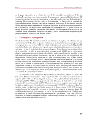Capítulo I                                                               Cambio estructural para el desarrollo




de la pauta exportadora y la pérdida de peso de los transables (especialmente de los no
tradicionales, que tienen un mayor contenido de conocimiento y potencialidad de difusión del
progreso técnico) en la estructura productiva, ya que ello puede traer una declinación de la
tendencia del crecimiento. Por otra parte, en Centroamérica y el Caribe, por su condición de
importadores netos de alimentos y energía, el choque de los términos de intercambio luego de
2004 generó mayores presiones sobre la balanza de pagos. Esto se refleja en un menor dinamismo
de la inversión en esta subregión en comparación con América del Sur. Al mismo tiempo, ese
choque agravó los problemas distributivos en la medida en que el precio más elevado de los
alimentos golpeó fuertemente a la población pobre, y no ha sido totalmente compensado por
programas sociales financiados con recursos fiscales.

4.      Convergencia y divergencia
Un objetivo central del desarrollo es reducir las diferencias de ingreso por habitante con las
economías desarrolladas. Para no generar problemas de financiamiento externo, este proceso de
convergencia tiene que ser compatible con déficits moderados en la cuenta corriente. El gráfico I.5
muestra la relación entre la tasa de convergencia (razón entre la tasa de crecimiento de la región o
subregión y la tasa de crecimiento de una muestra de países desarrollados), representada en el eje
de las ordenadas, y el saldo de la cuenta corriente (como porcentaje del PIB), que se representa en
el eje de las abscisas, para diferentes períodos. Valores superiores (inferiores) a la unidad en las
ordenadas indican convergencia (divergencia), ya que la región crece más (menos) que los
desarrollados; valores positivos (negativos) del saldo en cuenta corriente en el período indican
menor (mayor) vulnerabilidad frente a choques externos. Los saldos negativos de la cuenta
corriente implican que el crecimiento no está garantizado. Si de forma persistente se acumulan
déficits con el exterior, es posible que en el futuro el producto deba ajustarse hacia abajo para
restablecer el balance de la cuenta corriente. Un déficit en cuenta corriente puede ser financiable
con inversión extranjera directa, remesas de emigrantes, inversión en cartera y flujos de deuda. En
el análisis que aquí se propone, los déficits persistentes sugieren una mayor vulnerabilidad frente
a los cambios de las condiciones externas.
       Se consideran cuatro subregiones: América Latina, Centroamérica, México y América del
Sur, y siete diferentes subperíodos, a fin de captar diferentes fases del contexto internacional y
regional: i) 1951-1960, fase dominada por la escasez de dólares y la sustitución de importaciones
en la región; ii) 1961-1973, fase de auge previo a la caída del sistema de Bretton Woods, con rápida
expansión del comercio mundial; iii) 1974-1981, fase de recesión en los países industriales y gran
liquidez de capitales en el sistema financiero internacional; iv) 1982-1990, la “década perdida” en
América Latina y el Caribe en función de la crisis de la deuda externa; v) 1991-1997, fase que
marca el retorno de los capitales externos, la liberalización comercial y financiera (auge del
modelo del Consenso de Washington) y la nueva fase de endeudamiento; vi) 1998-2002, que
corresponde a la “media década perdida”, después de las crisis asiática y rusa, y vii) 2003-2010,
con el auge de las exportaciones de productos básicos (temporalmente interrumpida por la gran
recesión internacional del período 2008-2009).




                                                                                                          55
 