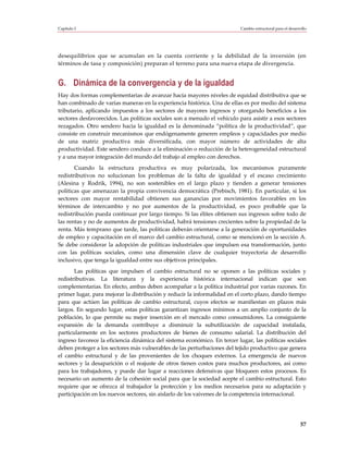 Capítulo I                                                                 Cambio estructural para el desarrollo




desequilibrios que se acumulan en la cuenta corriente y la debilidad de la inversión (en
términos de tasa y composición) preparan el terreno para una nueva etapa de divergencia.


G. Dinámica de la convergencia y de la igualdad
Hay dos formas complementarias de avanzar hacia mayores niveles de equidad distributiva que se
han combinado de varias maneras en la experiencia histórica. Una de ellas es por medio del sistema
tributario, aplicando impuestos a los sectores de mayores ingresos y otorgando beneficios a los
sectores desfavorecidos. Las políticas sociales son a menudo el vehículo para asistir a esos sectores
rezagados. Otro sendero hacia la igualdad es la denominada “política de la productividad”, que
consiste en construir mecanismos que endógenamente generen empleos y capacidades por medio
de una matriz productiva más diversificada, con mayor número de actividades de alta
productividad. Este sendero conduce a la eliminación o reducción de la heterogeneidad estructural
y a una mayor integración del mundo del trabajo al empleo con derechos.
       Cuando la estructura productiva es muy polarizada, los mecanismos puramente
redistributivos no solucionan los problemas de la falta de igualdad y el escaso crecimiento
(Alesina y Rodrik, 1994), no son sostenibles en el largo plazo y tienden a generar tensiones
políticas que amenazan la propia convivencia democrática (Prebisch, 1981). En particular, si los
sectores con mayor rentabilidad obtienen sus ganancias por movimientos favorables en los
términos de intercambio y no por aumentos de la productividad, es poco probable que la
redistribución pueda continuar por largo tiempo. Si las élites obtienen sus ingresos sobre todo de
las rentas y no de aumentos de productividad, habrá tensiones crecientes sobre la propiedad de la
renta. Más temprano que tarde, las políticas deberán orientarse a la generación de oportunidades
de empleo y capacitación en el marco del cambio estructural, como se mencionó en la sección A.
Se debe considerar la adopción de políticas industriales que impulsen esa transformación, junto
con las políticas sociales, como una dimensión clave de cualquier trayectoria de desarrollo
inclusivo, que tenga la igualdad entre sus objetivos principales.
       Las políticas que impulsen el cambio estructural no se oponen a las políticas sociales y
redistributivas. La literatura y la experiencia histórica internacional indican que son
complementarias. En efecto, ambas deben acompañar a la política industrial por varias razones. En
primer lugar, para mejorar la distribución y reducir la informalidad en el corto plazo, dando tiempo
para que actúen las políticas de cambio estructural, cuyos efectos se manifiestan en plazos más
largos. En segundo lugar, estas políticas garantizan ingresos mínimos a un amplio conjunto de la
población, lo que permite su mejor inserción en el mercado como consumidores. La consiguiente
expansión de la demanda contribuye a disminuir la subutilización de capacidad instalada,
particularmente en los sectores productores de bienes de consumo salarial. La distribución del
ingreso favorece la eficiencia dinámica del sistema económico. En tercer lugar, las políticas sociales
deben proteger a los sectores más vulnerables de las perturbaciones del tejido productivo que genera
el cambio estructural y de las provenientes de los choques externos. La emergencia de nuevos
sectores y la desaparición o el reajuste de otros tienen costos para muchos productores, así como
para los trabajadores, y puede dar lugar a reacciones defensivas que bloqueen estos procesos. Es
necesario un aumento de la cohesión social para que la sociedad acepte el cambio estructural. Esto
requiere que se ofrezca al trabajador la protección y los medios necesarios para su adaptación y
participación en los nuevos sectores, sin aislarlo de los vaivenes de la competencia internacional.




                                                                                                            57
 