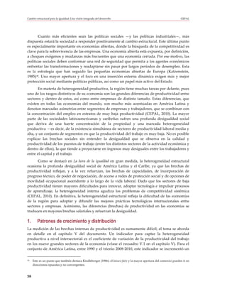 Cambio estructural para la igualdad: Una visión integrada del desarrollo                                              CEPAL




       Cuanto más eficientes sean las políticas sociales —y las políticas industriales—, más
dispuesta estará la sociedad a responder positivamente al cambio estructural. Este último punto
es especialmente importante en economías abiertas, donde la búsqueda de la competitividad es
clave para la sobrevivencia de las empresas. Una economía abierta está expuesta, por definición,
a choques exógenos y mudanzas más frecuentes que una economía cerrada. Por ese motivo, las
políticas sociales deben conformar una red de seguridad que permita a los agentes económicos
enfrentar las transformaciones y readaptarse sin pasar por largos períodos de desempleo. Esta
es la estrategia que han seguido las pequeñas economías abiertas de Europa (Katzenstein,
1985)30. Una mayor apertura y el foco en una inserción externa dinámica exigen más y mejor
protección social mediante políticas públicas, así como un papel más activo del Estado.
       En materia de heterogeneidad productiva, la región tiene muchas tareas por delante, pues
uno de los rasgos distintivos de su economía son las grandes diferencias de productividad entre
sectores y dentro de estos, así como entre empresas de distinto tamaño. Estas diferencias, que
existen en todas las economías del mundo, son mucho más acentuadas en América Latina y
denotan marcadas asimetrías entre segmentos de empresas y trabajadores, que se combinan con
la concentración del empleo en estratos de muy baja productividad (CEPAL, 2010). La mayor
parte de las sociedades latinoamericanas y caribeñas sufren una profunda desigualdad social
que deriva de una fuerte concentración de la propiedad y una marcada heterogeneidad
productiva —es decir, de la existencia simultánea de sectores de productividad laboral media y
alta, y un conjunto de segmentos en que la productividad del trabajo es muy baja. No es posible
explicar las brechas sociales sin entender la desigualdad que se observa en la calidad y
productividad de los puestos de trabajo (entre los distintos sectores de la actividad económica y
dentro de ellos), la que tiende a proyectarse en ingresos muy desiguales entre los trabajadores y
entre el capital y el trabajo.
      Como se destacó en La hora de la igualdad en gran medida, la heterogeneidad estructural
ocasiona la profunda desigualdad social de América Latina y el Caribe, ya que las brechas de
productividad reflejan, y a la vez refuerzan, las brechas de capacidades, de incorporación de
progreso técnico, de poder de negociación, de acceso a redes de protección social y de opciones de
movilidad ocupacional ascendente a lo largo de la vida laboral. Dado que los sectores de baja
productividad tienen mayores dificultades para innovar, adoptar tecnología e impulsar procesos
de aprendizaje, la heterogeneidad interna agudiza los problemas de competitividad sistémica
(CEPAL, 2010). En definitiva, la heterogeneidad estructural refleja la dificultad de las economías
de la región para adoptar y difundir las mejores prácticas tecnológicas internacionales entre
sectores y empresas. Asimismo, las diferencias (brechas) de productividad en las economías se
traducen en mayores brechas salariales y refuerzan la desigualdad.

1.      Patrones de crecimiento y distribución
La medición de las brechas internas de productividad es sumamente difícil; el tema se aborda
en detalle en el capítulo V del documento. Un indicador para captar la heterogeneidad
productiva a nivel intersectorial es el coeficiente de variación de la productividad del trabajo
en los nueve grandes sectores de la economía (véase el recuadro V.1 en el capítulo V). Para el
conjunto de América Latina, entre 1990 y el trienio 2008-2010, este indicador se incrementó un

30   Este es un punto que también destaca Kindleberger (1986): el laissez-faire y la mayor apertura del comercio pueden ir en
     direcciones opuestas y no convergentes.


58
 