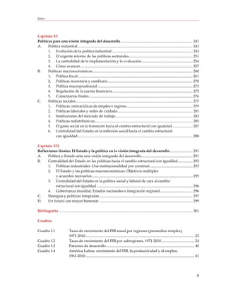 Índice




Capítulo VI
Políticas para una visión integrada del desarrollo ............................................................................. 241
A.     Política industrial............................................................................................................................ 243
       1. Evolución de la política industrial ....................................................................................... 243
       2. El urgente retorno de las políticas sectoriales .................................................................... 251
       3. La centralidad de la implementación y la evaluación ....................................................... 254
       4. Cómo avanzar ......................................................................................................................... 257
B.     Políticas macroeconómicas............................................................................................................ 260
       1. Política fiscal ........................................................................................................................... 261
       2. Políticas monetaria y cambiaria ........................................................................................... 270
       3. Política macroprudencial ...................................................................................................... 273
       4. Regulación de la cuenta financiera ...................................................................................... 275
       5. Comentarios finales ............................................................................................................... 276
C.     Políticas sociales.............................................................................................................................. 277
       1. Políticas contracíclicas de empleo e ingreso ....................................................................... 379
       2. Políticas laborales y redes de cuidado................................................................................. 281
       3. Instituciones del mercado de trabajo ................................................................................... 283
       4. Políticas redistributivas ......................................................................................................... 285
       5. El gasto social en la transición hacia el cambio estructural con igualdad ...................... 287
       6. Centralidad del Estado en la inflexión social hacia el cambio estructural
            con igualdad ........................................................................................................................... 288

Capítulo VII
Reflexiones finales: El Estado y la política en la visión integrada del desarrollo ........................ 291
A.    Política y Estado ante una visión integrada del desarrollo....................................................... 291
B.    Centralidad del Estado en las políticas hacia el cambio estructural con igualdad ................ 293
      1. Políticas industriales: Una institucionalidad por construir .............................................. 293
      2. El Estado y las políticas macroeconómicas: Objetivos múltiples
           y acuerdos necesarios ............................................................................................................ 295
      3. Centralidad del Estado en la política social y laboral de cara al cambio
           estructural con igualdad ....................................................................................................... 296
      4. Gobernanza mundial, Estados nacionales e integración regional ................................... 296
C.    Sinergias y políticas integradas .................................................................................................... 297
D.    Un futuro con mayor bienestar .................................................................................................... 299

Bibliografía ................................................................................................................................................ 301

Cuadros

Cuadro I.1                     Tasas de crecimiento del PIB anual por regiones (promedios simples),
                               1971-2010 ..................................................................................................................... 23
Cuadro I.2                     Tasas de crecimiento del PIB por subregiones, 1971-2010 .................................... 24
Cuadro I.3                     Patrones de desarrollo ............................................................................................... 40
Cuadro I.4                     América Latina: crecimiento del PIB, la productividad y el empleo,
                               1961-2010 ..................................................................................................................... 41




                                                                                                                                                               5
 