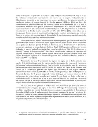Capítulo I                                                                         Cambio estructural para el desarrollo




10,9%. Esto ocurrió en particular en el período 1990-1998 (con un aumento del 31,3%), en el que
las reformas estructurales repercutieron con fuerza en la región, particularmente la
liberalización comercial y las inversiones en sectores productores de recursos naturales y
productos básicos. Al mismo tiempo, la “brecha externa” (CEPAL, 2010), es decir, los
diferenciales de productividad con los Estados Unidos, se incrementaron un 12% para el
conjunto de América Latina, pese al pronunciado mejoramiento de la posición relativa de las
actividades mineras, para las cuales la brecha se redujo un 71,4%. En particular, en la industria
manufacturera la brecha externa aumentó un 40% entre 1990 y 2008, como reflejo de la
incapacidad de ese sector de incorporar los importantes cambios tecnológicos que tuvieron
lugar en la frontera internacional a partir de mediados de los años noventa, particularmente las
tecnologías de la información y las comunicaciones31.
       Estos datos son una primera aproximación a la heterogeneidad que caracteriza a la región,
pero nada dicen acerca de la evolución de los ingresos medios de los sectores menos favorecidos
de la población. Para no perder de vista la dimensión de la distribución en el desempeño
económico, siguiendo la metodología de Shaikh y Ragab (2008), puede combinarse en un solo
indicador el ingreso nacional per cápita (Ypc) con el coeficiente de Gini (G). Se obtiene así el
llamado “ingreso de la gran mayoría”. Para hacer operativo este concepto, se construye una
variable llamada IGM70, definida como el ingreso medio de las personas ubicadas en los siete
deciles de menores ingresos de la distribución personal. Esta variable se obtiene a partir de la
fórmula IGM70 ≈ (Ypc)*(1-G).
       Al contrastar las tasas de crecimiento del ingreso per cápita con el de los primeros siete
deciles de la distribución personal del ingreso, pueden distinguirse los procesos de crecimiento
inclusivo de los de crecimiento excluyente. En el gráfico I.6 se comparan las tasas de crecimiento
del ingreso per cápita medio (eje vertical) con las del ingreso per cápita de los primeros siete
deciles de la distribución personal del ingreso (eje horizontal) en tres etapas: 1990-1997
(preeminencia de las reformas), 1998-2002 (la “media década perdida”) y 2003-2008 (el período de
bonanza). La línea de 45 grados (diagonal) permite distinguir los procesos inclusivos de los
excluyentes: las observaciones ubicadas por encima de esta línea (es decir, en las que el
crecimiento medio es mayor que el de la gran mayoría) denotan un patrón de crecimiento
excluyente; las que se ubican por debajo (aquellas en las que el crecimiento de la gran mayoría
supera al crecimiento medio) indican un crecimiento inclusivo.
       En cada uno de los gráficos se incluye una línea horizontal que indica el ritmo de
crecimiento medio del ingreso per cápita en los países del Grupo de los Siete (G7), a efectos de
establecer un umbral que permita distinguir los procesos de convergencia de los de divergencia en
la productividad media de cada economía (aproximada mediante la tasa de crecimiento del
ingreso per cápita): las observaciones ubicadas por encima de esa línea indican convergencia y las
que se ubican por debajo suponen divergencia en la productividad media de las economías de la
región en comparación con las economías del G7.




31   Es importante subrayar el caso de la industria manufacturera, ya que este sector incluye las actividades que
     potencialmente podrían ser las mayores generadoras y difusoras de progreso técnico y cambio estructural.



                                                                                                                    59
 