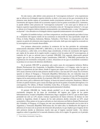 Capítulo I                                                                 Cambio estructural para el desarrollo




      En este marco, cabe definir como procesos de “convergencia inclusiva” a las experiencias
que se ubican en el triángulo superior derecho; es decir, a los casos en los que crecimiento de los
primeros siete deciles supera al crecimiento medio (crecimiento inclusivo) y en que el ritmo de
crecimiento del ingreso medio de la economía supera al de los países avanzados (G7). Asimismo,
se puede definir como procesos de “convergencia excluyente” a los casos que se ubican en el
trapecio superior izquierdo(crecimiento con exclusión); como de “divergencia inclusiva” a los que
se ubican en el trapecio inferior derecho (estancamiento con redistribución), y como “divergencia
excluyente” a los ubicados en el triángulo inferior izquierdo (estancamiento con exclusión)32.
      El gráfico I.6 también incluye, con fines comparativos, una línea punteada que indica la tasa
de crecimiento del ingreso medio de las economías en desarrollo de Asia (promedio simple de
China, la India, Filipinas, Indonesia, Malasia, Tailandia y Viet Nam). La comparación con Asia
supone un patrón de referencia más exigente pero relevante, dado que esta región ha avanzado en
la convergencia con el mundo desarrollado.
       Una primera observación corrobora la existencia de los dos períodos de crecimiento
relativamente difundido (1990-1997 y 2003-2011) y de otro de virtual estancamiento (1998-2002).
En la primera y, sobre todo, en la última etapa considerada, el ritmo de crecimiento del ingreso
per cápita de los países de la región tendió a superar al de los países del G7 (convergencia), al
contrario de lo que se advierte para el período 1998-2002. Una segunda observación general
sugiere que en las dos primeras etapas consideradas (1990-1997 y 1998-2002) predominan las
experiencias de crecimiento excluyente, es decir, situaciones en las que el crecimiento económico
se produce en un marco de deterioro distributivo.
      En el período 1990-1997 se presentan solo cuatro casos de convergencia inclusiva: Bolivia
(Estado Plurinacional de), Guatemala, la República Dominicana y el Uruguay, entre los que se
destaca la experiencia de este último, donde el ingreso per cápita crece a un ritmo algo superior al
3,6% anual, mientras el de los siete primeros deciles lo hace a una tasa del 5,3% anual. En el extremo
opuesto se ubican el Paraguay y Venezuela (República Bolivariana de), con reducidas tasas de
crecimiento del ingreso per cápita y un virtual estancamiento o retroceso (el caso del Paraguay) del
ingreso de los siete primeros deciles. En el período 1990-1997, la Argentina y Chile son las economías
que más crecen, pero a diferencia del Uruguay, lo hacen de manera excluyente. Honduras y México
revelan un patrón inclusivo, pero a tasas más bajas que las de los países avanzados (divergencia o no
convergencia). Por último, el Brasil, Colombia, Costa Rica, el Ecuador y Panamá crecen a tasas
modestas, en el marco de procesos excluyentes (particularmente Colombia).
       El período 1998-2002 (la “media década perdida”) es el más negativo en materia de
crecimiento (ninguna de las tasas de crecimiento del ingreso per cápita de los países
latinoamericanos, excepto la República Dominicana, llega a equiparar la del G7, que en dicho lapso
promedió tan solo un 1,5% anual) e incluye experiencias de franco retroceso. Se destaca en este
sentido la Argentina, donde el ingreso de los siete primeros deciles retrocede un 8,5% anual
acumulativo. Otros países en los que se advierte un claro retroceso son Bolivia (Estado Plurinacional
de), Colombia, el Paraguay, el Uruguay (en este caso estrechamente relacionado con la crisis de la
Argentina) y Venezuela (República Bolivariana de). En todos ellos, la distribución del ingreso se
deteriora en el marco de un proceso de retracción del producto, lo que implicó que el ingreso de los
siete primeros deciles se deteriorara mucho más que el ingreso nacional medio —los efectos
negativos sobre la igualdad de la marcada dinámica cíclica de la región. En general, en el período

32   Véase Abeles, Gerstenfeld y Vega (2011).



                                                                                                            61
 