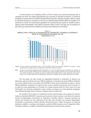 Capítulo I                                                                                                                                                                                                                       Cambio estructural para el desarrollo




        A nivel de países, en la Argentina, Chile y el Perú se observa una estructura primacial, que se
caracteriza por tener una región preponderante que concentra la actividad económica. La estructura
multipolar se puede observar en Bolivia (Estado Plurinacional de), el Brasil, Colombia y México, donde
la actividad económica se concentra en más de una unidad territorial (ILPES, 2009). En el gráfico I.7 se
muestran los niveles de concentración geográfica de la producción para países de América Latina y
algunos países desarrollados; estos últimos presentan índices mucho más bajos que los primeros, lo
que indica que la producción se distribuye de manera más uniforme en el territorio.

                                           Gráfico I.7
    AMÉRICA LATINA Y PAÍSES DE LA ORGANIZACIÓN DE COOPERACIÓN Y DESARROLLO ECONÓMICOS:
                         ÍNDICE DE CONCENTRACIÓN GEOGRÁFICA DEL PIB,
                                      ALREDEDOR DE 2010
                         0,7


                         0,6


                         0,5


                         0,4


                         0,3


                         0,2


                         0,1


                         0,0




                                                                                                                                                                                                                         República Checa
                                        Perú

                                               Chile




                                                                                                Estados Unidos




                                                                                                                                      España

                                                                                                                                               Portugal

                                                                                                                                                          Francia

                                                                                                                                                                    Reino Unido
                                                                                                                                                                                         Bolivia
                                                                                                                                                                                  (Est. Plur. de)




                                                                                                                                                                                                                                           Italia

                                                                                                                                                                                                                                                    Polonia
                               Brasil




                                                       Colombia

                                                                  Panamá

                                                                           Canadá

                                                                                    Argentina



                                                                                                                 Australia

                                                                                                                             México




                                                                                                                                                                                                    Austria

                                                                                                                                                                                                              Alemania




Fuente: Comisión Económica para América Latina y el Caribe (CEPAL), sobre la base de cifras oficiales de los países y cuentas
        subnacionales de la Organización de Cooperación y Desarrollo Económicos (OCDE).
Nota:    El índice de concentración geográfica del PIB corresponde a la suma de las diferencias entre la proporción de superficie y el
         PIB de la primera unidad subnacional sobre el total del país en valores absolutos dividida por dos. El índice toma valor de
         cero cuando el producto y la superficie de todas las unidades subnacionales tienen la misma proporción sobre el país y
         tiende a uno cuando las diferencias entre proporciones de producto y superficie de cada unidad subnacional son mayores.



      Por otra parte, los altos niveles de disparidad territorial se evidencian al observar las
diferencias entre el territorio de mayor PIB por habitante y el territorio de menor PIB por habitante
en un país. Mientras que en los países de la OCDE la razón entre el territorio de mayor y menor
PIB por habitante, en general, no supera las dos veces, en América Latina esta razón es mayor a 2
en todos los casos presentados en el cuadro I.8 y puede alcanzar hasta 25 veces, como es el caso
del Ecuador. Los mayores coeficientes se dan cuando se compara con zonas agrícolas rezagadas,
como Morona Santiago, Piauí, Formosa o Chiapas (véase el cuadro I.8).
       En el gráfico I.8 se observa el coeficiente de Gini territorial para nueve países de América
Latina en el período 2000-2010. Los países que muestran valores cercanos a uno tienen los mayores
niveles de disparidades territoriales. La Argentina, Colombia, México y Panamá muestran los
valores más elevados de este coeficiente en los años más recientes. Las menores disparidades
territoriales se presentan en Bolivia (Estado Plurinacional de) y Chile. En general, se observan
tendencias estables y una ligera convergencia a partir de 2002 en países como la Argentina, Chile,
Colombia y México, y en Bolivia (Estado Plurinacional de) en los años más recientes.


                                                                                                                                                                                                                                                                  63
 