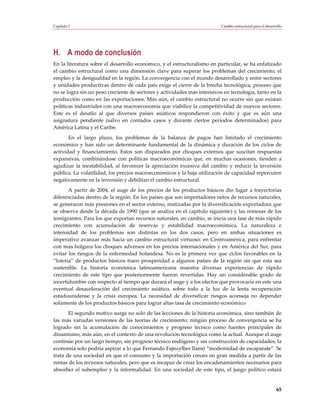 Capítulo I                                                                Cambio estructural para el desarrollo




H. A modo de conclusión
En la literatura sobre el desarrollo económico, y el estructuralismo en particular, se ha enfatizado
el cambio estructural como una dimensión clave para superar los problemas del crecimiento, el
empleo y la desigualdad en la región. La convergencia con el mundo desarrollado y entre sectores
y unidades productivas dentro de cada país exige el cierre de la brecha tecnológica, proceso que
no se logra sin un peso creciente de sectores y actividades más intensivos en tecnología, tanto en la
producción como en las exportaciones. Más aún, el cambio estructural no ocurre sin que existan
políticas industriales con una macroeconomía que viabilice la competitividad de nuevos sectores.
Este es el desafío al que diversos países asiáticos respondieron con éxito y que es aún una
asignatura pendiente (salvo en contados casos y durante ciertos períodos determinados) para
América Latina y el Caribe.
       En el largo plazo, los problemas de la balanza de pagos han limitado el crecimiento
económico y han sido un determinante fundamental de la dinámica y duración de los ciclos de
actividad y financiamiento. Estos son disparados por choques externos que suscitan respuestas
expansivas, combinándose con políticas macroeconómicas que, en muchas ocasiones, tienden a
agudizar la inestabilidad, al favorecer la apreciación excesiva del cambio y reducir la inversión
pública. La volatilidad, los precios macroeconómicos y la baja utilización de capacidad repercuten
negativamente en la inversión y debilitan el cambio estructural.
       A partir de 2004, el auge de los precios de los productos básicos dio lugar a trayectorias
diferenciadas dentro de la región. En los países que son importadores netos de recursos naturales,
se generaron más presiones en el sector externo, matizadas por la diversificación exportadora que
se observa desde la década de 1990 (que se analiza en el capítulo siguiente) y las remesas de los
inmigrantes. Para los que exportan recursos naturales, en cambio, se inicia una fase de más rápido
crecimiento con acumulación de reservas y estabilidad macroeconómica. La naturaleza e
intensidad de los problemas son distintas en los dos casos, pero en ambas situaciones es
imperativo avanzar más hacia un cambio estructural virtuoso: en Centroamérica, para enfrentar
con más holgura los choques adversos en los precios internacionales y en América del Sur, para
evitar los riesgos de la enfermedad holandesa. No es la primera vez que ciclos favorables en la
“lotería” de productos básicos traen prosperidad a algunos países de la región sin que esta sea
sostenible. La historia económica latinoamericana muestra diversas experiencias de rápido
crecimiento de este tipo que posteriormente fueron revertidas. Hay un considerable grado de
incertidumbre con respecto al tiempo que durará el auge y a los efectos que provocaría en este una
eventual desaceleración del crecimiento asiático, sobre todo a la luz de la lenta recuperación
estadounidense y la crisis europea. La necesidad de diversificar riesgos aconseja no depender
solamente de los productos básicos para lograr altas tasa de crecimiento económico
       El segundo motivo surge no solo de las lecciones de la historia económica, sino también de
las más variadas versiones de las teorías de crecimiento: ningún proceso de convergencia se ha
logrado sin la acumulación de conocimientos y progreso técnico como fuentes principales de
dinamismo, más aún, en el contexto de una revolución tecnológica como la actual. Aunque el auge
continúe por un largo tiempo, sin progreso técnico endógeno y sin construcción de capacidades, la
economía solo podría aspirar a lo que Fernando Fajnzylber llamó “modernidad de escaparate”. Se
trata de una sociedad en que el consumo y la importación crecen en gran medida a partir de las
rentas de los recursos naturales, pero que es incapaz de crear los encadenamientos necesarios para
absorber el subempleo y la informalidad. En una sociedad de este tipo, el juego político estará


                                                                                                           65
 