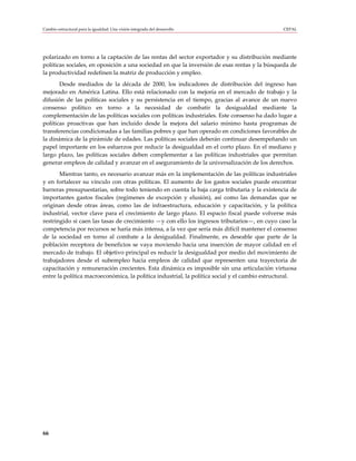 Cambio estructural para la igualdad: Una visión integrada del desarrollo                       CEPAL




polarizado en torno a la captación de las rentas del sector exportador y su distribución mediante
políticas sociales, en oposición a una sociedad en que la inversión de esas rentas y la búsqueda de
la productividad redefinen la matriz de producción y empleo.
       Desde mediados de la década de 2000, los indicadores de distribución del ingreso han
mejorado en América Latina. Ello está relacionado con la mejoría en el mercado de trabajo y la
difusión de las políticas sociales y su persistencia en el tiempo, gracias al avance de un nuevo
consenso político en torno a la necesidad de combatir la desigualdad mediante la
complementación de las políticas sociales con políticas industriales. Este consenso ha dado lugar a
políticas proactivas que han incluido desde la mejora del salario mínimo hasta programas de
transferencias condicionadas a las familias pobres y que han operado en condiciones favorables de
la dinámica de la pirámide de edades. Las políticas sociales deberán continuar desempeñando un
papel importante en los esfuerzos por reducir la desigualdad en el corto plazo. En el mediano y
largo plazo, las políticas sociales deben complementar a las políticas industriales que permitan
generar empleos de calidad y avanzar en el aseguramiento de la universalización de los derechos.
       Mientras tanto, es necesario avanzar más en la implementación de las políticas industriales
y en fortalecer su vínculo con otras políticas. El aumento de los gastos sociales puede encontrar
barreras presupuestarias, sobre todo teniendo en cuenta la baja carga tributaria y la existencia de
importantes gastos fiscales (regímenes de excepción y elusión), así como las demandas que se
originan desde otras áreas, como las de infraestructura, educación y capacitación, y la política
industrial, vector clave para el crecimiento de largo plazo. El espacio fiscal puede volverse más
restringido si caen las tasas de crecimiento —y con ello los ingresos tributarios—, en cuyo caso la
competencia por recursos se haría más intensa, a la vez que sería más difícil mantener el consenso
de la sociedad en torno al combate a la desigualdad. Finalmente, es deseable que parte de la
población receptora de beneficios se vaya moviendo hacia una inserción de mayor calidad en el
mercado de trabajo. El objetivo principal es reducir la desigualdad por medio del movimiento de
trabajadores desde el subempleo hacia empleos de calidad que representen una trayectoria de
capacitación y remuneración crecientes. Esta dinámica es imposible sin una articulación virtuosa
entre la política macroeconómica, la política industrial, la política social y el cambio estructural.




66
 
