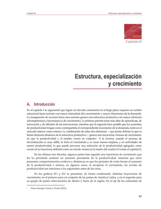 Capítulo II                                                                 Estructura, especialización y crecimiento




                                                                                                 Capítulo II




                                              Estructura, especialización
                                                            y crecimiento


A. Introducción
En el capítulo I se argumentó que lograr un elevado crecimiento en el largo plazo requiere un cambio
estructural hacia sectores con mayor intensidad del conocimiento y mayor dinamismo de la demanda.
La reasignación de recursos hacia esos sectores genera una estructura productiva con mayor eficiencia
schumpeteriana y keynesiana (o de crecimiento). La primera permite tasas más altas de aprendizaje, de
innovación y de difusión de las innovaciones, mientras que la segunda hace posible que los aumentos
de productividad tengan como contrapartida el correspondiente incremento de la demanda, tanto en el
mercado interno como externo. La combinación de estas dos eficiencias —que juntas definen lo que se
llamó eficiencia dinámica de la estructura productiva— genera una trayectoria virtuosa de crecimiento,
en que la productividad y el empleo crecen en conjunto1. A la inversa, cuando el proceso de
diversificación es muy débil, se frena el crecimiento y se crean menos empleos, y en actividades de
menor productividad, lo que puede provocar una reducción de la productividad agregada, como
ocurre en la trayectoria definida como un círculo vicioso en la matriz del cuadro I.3 (véase el capítulo I).
      En las últimas tres décadas, algunos países han seguido una trayectoria de crecimiento que
les ha permitido sostener un aumento persistente de la productividad, mientras que otros
presentan comportamientos erráticos y dinámicas en que los períodos de crisis frenan el aumento
de la productividad e incluso, en algunos casos, al recuperar el crecimiento, los niveles de
productividad son inferiores a los registrados antes de las crisis.
      En los gráficos II.1 y II.2 se presentan, de forma condensada, distintas trayectorias de
crecimiento, en el primero para un conjunto de los países de América Latina, y en el segundo para
un grupo de países seleccionados de dentro y fuera de la región. En el eje de las ordenadas de

1   Véase Astorga, Cimoli y Porcile (2012).


                                                                                                                 67
 