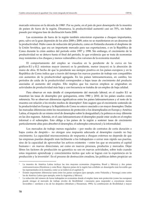 Cambio estructural para la igualdad: Una visión integrada del desarrollo                                         CEPAL




marcado retroceso en la década de 19803. Por su parte, en el país de peor desempeño de la muestra
de países de fuera de la región, Dinamarca, la productividad aumentó casi un 70%, sin haber
pasado por ninguna fase de declinación hasta 2008.
       Las economías de fuera de la región también estuvieron expuestas a choques importantes,
pero, salvo en la gran depresión de los años 2008 y 2009, estos no se manifestaron en un descenso de
la productividad. Hubo casos de reducción del producto, como en Finlandia durante el desplome de
la Unión Soviética, que era un importante mercado para sus exportaciones, o en la República de
Corea durante la crisis asiática del período entre 1997 y 1998. Sin embargo, el crecimiento de la
productividad no se detuvo hasta el final del período, lo que evidencia que se trata de economías
muy resistentes a los choques y menos vulnerables a los vaivenes de la economía mundial.
       El comportamiento del empleo se visualiza en la pendiente de la curva en los
gráficos II.1 y II.2: mientras mayor (menor) es la pendiente, menor (mayor) es la absorción de
mano de obra. El hecho de que la pendiente sea siempre positiva en los países europeos y en la
República de Corea indica que a través del tiempo los nuevos puestos de trabajo son compatibles
con aumentos de la productividad agregada. En los países latinoamericanos, en cambio, los
períodos de caída de la productividad corresponden a bajas tasas de crecimiento del producto
asociadas al aumento del empleo. Ello implica que los nuevos empleos se originaban en
actividades de productividad más baja y con frecuencia se trataba de un empleo de baja calidad.
       Para observar en más detalle el comportamiento del mercado laboral, en el cuadro II.1 se
muestran las tasas de desempleo por quinquenios, entre 1980 y 2010, de los países usados como
referencia. No se observan diferencias significativas entre los países latinoamericanos y el resto de la
muestra con relación a los niveles medios de desempleo4. Esto sugiere que el crecimiento sostenido de
la productividad en Europa y la República de Corea no estuvo asociado a un mayor desempleo. Dadas
las marcadas diferencias entre los mecanismos de protección a los desempleados en Europa y América
Latina, el impacto de un mismo nivel de desempleo sobre la desigualdad y la pobreza es muy diferente
en las dos regiones. Además, en el caso latinoamericano el desempleo puede estar oculto en el empleo
informal o el subempleo. Esto obliga a los países de la región a sostener tasas de crecimiento
particularmente altas para absorber el desempleo, el subempleo estructural y la informalidad.
       Los mercados de trabajo menos regulados —por medio de contratos de corta duración o
bajos costos de despido— no otorgan una respuesta adecuada al desempleo cuando no hay
crecimiento. La capacidad microeconómica de respuesta a choques externos no depende de que
las empresas puedan despedir más fácilmente a los trabajadores o cerrar más rápido sus puertas,
sino de la capacidad de aprovechar los activos existentes —entre los que se encuentra el capital
humano— en nuevas direcciones, así como en nuevos procesos, productos y mercados. Dejar
libres los factores de producción no garantiza su uso en nuevas actividades, sobre todo cuando
estas requieren aprendizaje y conocimientos tácitos que solo se logran con la experiencia en la
producción y la inversión5. En el proceso de destrucción creadora, las políticas deben propiciar un

3    La muestra de América Latina incluye las tres mayores economías (Argentina, Brasil y México) y dos países
     centroamericanos (Honduras y costa Rica). Algunos países de la región han exhibido un desempeño más favorable que
     los representados en la muestra, como ya se indicó en el capítulo I).
4    Existen importantes diferencias tanto entre los países europeos (por ejemplo, entre Finlandia y Noruega) como entre
     los de América Latina (por ejemplo, entre la Argentina y México).
5    La reducción del número de horas trabajadas en economías donde el empleo tiene más protección (como las europeas)
     puede otorgar al mercado de trabajo niveles de flexibilidad —necesaria para responder a coyunturas menos
     favorables— similares a los de los despidos (Abraham y Houseman, 1993). La combinación de flexibilidad y mayor


70
 