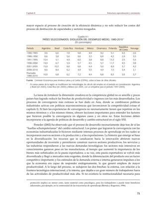 Capítulo II                                                                                Estructura, especialización y crecimiento




mayor espacio al proceso de creación de la eficiencia dinámica y no solo reducir los costos del
proceso de destrucción de capacidades y sectores rezagados.

                                              Cuadro II.1
                  PAÍSES SELECCIONADOS: EVOLUCIÓN DEL DESEMPLEO MEDIO, 1980-2010 a
                                           (En porcentajes)

                                                                                                         República
Período          Argentina      Brasil   Costa Rica Honduras        México     Dinamarca Finlandia                      Noruega
                                                                                                         de Corea
1980-1985           4,6          6,6         7,8          9,8         4,9           9,2        5,1           4,3           2,6
1986-1990           6,6          3,8         5,6          9,6         3,5           6,8        4,2           2,9           3,5
1991-1995         10,4           5,1         4,9          6,0         3,8           8,8       13,3           2,5           5,5
1996-2000         14,9           6,7         5,9          5,7         4,5           5,7       11,7           4,5           3,8
2001-2005         15,9         10,3          6,6          6,8         4,4           5,0        8,9           3,7           4,2
2006-2010           8,6          8,4         6,2          4,9         5,5           4,9        7,5           3,4           3,1
Promedio
                  10,0           6,8         6,2          7,2         4,4           6,8        8,3           3,6           3,7
1980-2010

Fuente: Comisión Económica para América Latina y el Caribe (CEPAL), sobre la base de cifras oficiales.
a
    En varios países de la región se modificaron las metodologías de cálculo del empleo en el período en consideración: Argentina
    y Brasil (en 2003), Costa Rica (en 2009) y México (en 2005, con un empalme para el período 1997-2004).



      La tarea de fortalecer la dimensión creadora en la competencia global no es sencilla y pocos
países han logrado reducir las brechas de productividad e ingresos con los más desarrollados. Los
procesos de convergencia más exitosos se han dado en Asia, donde se combinaron políticas
industriales activas con políticas macroeconómicas que favorecieron la competitividad (véase el
capítulo I). Si bien las experiencias de convergencia no necesariamente tienen que repetirse en los
mismos términos y a los mismos ritmos, ofrecen lecciones importantes para entender los factores
que hicieron posible la convergencia en algunos casos y en otros no. Estas lecciones deben
incorporarse a la agenda de políticas de desarrollo y cambio estructural en el siglo XXI.
       Peneder (2002) ha observado que el proceso de desarrollo necesariamente deja tras de sí las
“huellas schumpeterianas” del cambio estructural. Los países que lograron la convergencia con las
economías industrializadas lo hicieron mediante intensos procesos de aprendizaje en los cuales se
incorporaron nuevos sectores a la producción y a las exportaciones. La historia que emerge se basa
en la diversificación: los recursos que se canalizaron hacia la innovación abrieron nuevas
oportunidades de inversión y permitieron construir nuevos sectores productivos; los servicios y
las industrias respondieron a las nuevas demandas tecnológicas: los sectores más intensivos en
conocimientos ganaron peso en las manufacturas, al tiempo que aumentó la importancia de los
bienes más sofisticados en la pauta exportadora; a su vez, esta pauta exportadora se volvió más
diversificada y llegó a mercados más exigentes, donde la diferenciación del producto era un factor
competitivo importante; y los estímulos de la demanda externa e interna generaron impulsos a los
que la economía era capaz de responder endógenamente, lo que generó empleos de mayor
productividad. A lo largo del proceso, se redujeron las dos brechas: la externa, con relación a la
frontera tecnológica internacional, y la interna, que dejaba a un gran número de trabajadores fuera
de las actividades de productividad más alta. Si no existiera la institucionalidad necesaria para


    protección implica un menor costo, tanto material como psicológico, para los trabajadores y puede tener beneficios
    adicionales, por ejemplo, en la continuidad de las trayectorias de aprendizaje (Bértola y Rogerson, 1996).


                                                                                                                                 71
 