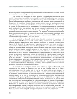 Cambio estructural para la igualdad: Una visión integrada del desarrollo                      CEPAL




promover el cambio estructural y las políticas industriales estuvieran ausentes, el proceso virtuoso
antes descrito se frustraría tempranamente.
       Este capítulo está organizado en cuatro secciones. Después de esta introducción, en la
sección B se muestra, en un análisis comparativo, la intensidad del cambio estructural en distintos
países y regiones, con lo que se pone en evidencia el rezago latinoamericano. Se usa un conjunto
amplio de indicadores que explicitan la transformación de la estructura productiva subyacente en
los patrones de crecimiento virtuoso. En esta sección también se discute la microeconomía del
aprendizaje, ya que es necesario entender la fuerzas y barreras tras la dinámica de la innovación,
la difusión de conocimientos a escala internacional y la creciente incorporación del conocimiento
en la producción (en otras palabras, qué fuerzas sostienen la construcción de la eficiencia
dinámica). El mundo de las economías abiertas no permite la supervivencia de empresas que
presenten un rezago tecnológico y penaliza no solo a las empresas, sino también a las economías
cuyas instituciones no favorecen los procesos de aprendizaje. Estos procesos de aprendizaje tienen
especial relevancia para valorizar los recursos naturales y asegurar la sostenibilidad ambiental del
crecimiento, temas que se tratan al final de la sección.
      En la sección C se aborda la relación entre el cambio estructural, el crecimiento y la
especialización. El hecho de que en esta sección se haga hincapié en la especialización y el
comercio se explica por su vínculo con la estructura productiva. En particular, las elasticidades
ingreso de la demanda de exportaciones e importaciones pueden verse como un reflejo o
expresión de la eficiencia dinámica de la estructura productiva. Los sectores cuyas elasticidades
ingreso de la demanda son más elevadas (los que producen bienes que son más demandados
cuando aumenta el ingreso mundial) tienden a ser más intensivos en conocimientos. Por ese
motivo, el análisis de esas elasticidades ofrece información útil sobre la estructura productiva.
Otro motivo por el cual se analiza de forma detallada el comportamiento del comercio es el hecho
de que la razón entre la elasticidad ingreso de la demanda de exportaciones y la elasticidad
ingreso de la demanda de importaciones es un buen indicador de la tasa de crecimiento de largo
plazo de la economía. La economía no puede crecer de manera sistemática a tasas que impliquen
un alza persistente del déficit de la cuenta corriente como proporción del PIB (Rodríguez, 1977;
Thirlwall, 1979; Moreno-Brid, 2002; Cimoli, 1988; Cimoli, Porcile y Rovira, 2010). En consecuencia,
el análisis de las elasticidades del comercio de bienes y servicios permite vincular la estructura
productiva con la tasa de crecimiento de largo plazo.
       En la sección D, se concluye el capítulo con el análisis del papel que desempeña, en la
determinación del patrón de especialización, una de las variables clave de la política
macroeconómica: el tipo de cambio real. El tema se trata sobre la base de una literatura en
expansión, en que se destacan los vínculos entre el tipo de cambio real, la estructura productiva y
el crecimiento, sobre todo a través del grado de diversificación y la intensidad en conocimiento de
las exportaciones de un país. Se reconoce que el uso de esta variable como instrumento del
desarrollo puede generar problemas en los planos de la distribución del ingreso y los
desequilibrios comerciales en otras partes del mundo. Por eso, se enfatiza que un tipo de cambio
real competitivo debe ir complementado por políticas industriales y su distribución del ingreso a
nivel nacional, así como por la coordinación internacional de políticas (como las políticas
keynesianas de expansión de la demanda), que evite la aparición de superávits comerciales
crónicos asociados al impulso exportador que proporciona un tipo de cambio depreciado. Una
estrategia de este tipo genera desequilibrios en otras partes del mundo y no puede ser seguida por
todos los países al mismo tiempo, lo que supondría ignorar la falacia de la composición.


72
 