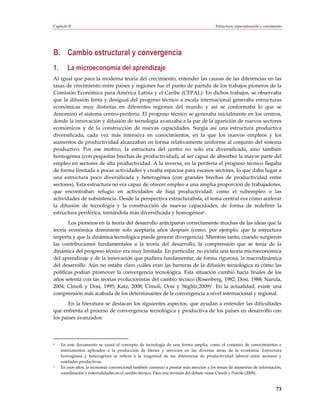 Capítulo II                                                                             Estructura, especialización y crecimiento




B. Cambio estructural y convergencia
1.      La microeconomía del aprendizaje
Al igual que para la moderna teoría del crecimiento, entender las causas de las diferencias en las
tasas de crecimiento entre países y regiones fue el punto de partida de los trabajos pioneros de la
Comisión Económica para América Latina y el Caribe (CEPAL). En dichos trabajos, se observaba
que la difusión lenta y desigual del progreso técnico a escala internacional generaba estructuras
económicas muy distintas en diferentes regiones del mundo y así se conformaba lo que se
denominó el sistema centro-periferia. El progreso técnico se generaba inicialmente en los centros,
donde la innovación y difusión de tecnología avanzaba a la par de la aparición de nuevos sectores
económicos y de la construcción de nuevas capacidades. Surgía así una estructura productiva
diversificada, cada vez más intensiva en conocimientos, en la que los nuevos empleos y los
aumentos de productividad alcanzaban en forma relativamente uniforme al conjunto del sistema
productivo. Por ese motivo, la estructura del centro no solo era diversificada, sino también
homogénea (con pequeñas brechas de productividad), al ser capaz de absorber la mayor parte del
empleo en sectores de alta productividad. A la inversa, en la periferia el progreso técnico llegaba
de forma limitada a pocas actividades y creaba espacios para escasos sectores, lo que daba lugar a
una estructura poco diversificada y heterogénea (con grandes brechas de productividad entre
sectores). Esta estructura no era capaz de ofrecer empleo a una amplia proporción de trabajadores,
que encontraban refugio en actividades de baja productividad, como el subempleo o las
actividades de subsistencia. Desde la perspectiva estructuralista, el tema central era cómo acelerar
la difusión de tecnología y la construcción de nuevas capacidades, de forma de redefinir la
estructura periférica, tornándola más diversificada y homogénea6.
       Los pioneros en la teoría del desarrollo anticiparon correctamente muchas de las ideas que la
teoría económica dominante solo aceptaría años después (como, por ejemplo, que la estructura
importa y que la dinámica tecnológica puede generar divergencia). Mientras tanto, cuando surgieron
las contribuciones fundamentales a la teoría del desarrollo, la comprensión que se tenía de la
dinámica del progreso técnico era muy limitada. En particular, no existía una teoría microeconómica
del aprendizaje y de la innovación que pudiera fundamentar, de forma rigurosa, la macrodinámica
del desarrollo. Aún no estaba claro cuáles eran las barreras de la difusión tecnológica ni cómo las
políticas podían promover la convergencia tecnológica. Esta situación cambió hacia finales de los
años setenta con las teorías evolucionistas del cambio técnico (Rosenberg, 1982; Dosi, 1988; Narula,
2004; Cimoli y Dosi, 1995; Katz, 2008; Cimoli, Dosi y Stiglitz,2009)7. En la actualidad, existe una
comprensión más acabada de los determinantes de la convergencia a nivel internacional y regional.
       En la literatura se destacan los siguientes aspectos, que ayudan a entender las dificultades
que enfrenta el proceso de convergencia tecnológica y productiva de los países en desarrollo con
los países avanzados:



6    En este documento se usará el concepto de tecnología de una forma amplia, como el conjunto de conocimientos e
     instrumentos aplicados a la producción de bienes y servicios en las diversas áreas de la economía. Estructura
     homogénea y heterogénea se refiere a la magnitud de las diferencias de productividad laboral entre sectores y
     unidades productivas.
7    En esos años, la economía convencional también comenzó a prestar más atención a los temas de asimetrías de información,
     coordinación y externalidades en el cambio técnico. Para una revisión del debate véase Cimoli y Porcile (2009).


                                                                                                                             73
 