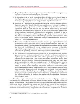 Cambio estructural para la igualdad: Una visión integrada del desarrollo                          CEPAL




         • El aprendizaje es localizado y las empresas aprenden en el entorno de las competencias y
           capacidades tecnológicas (base tecnológica) ya existentes.
         • El aprendizaje tiene un fuerte componente tácito, de modo que, en muchos casos, la
           tecnología no puede ser copiada o transferida de forma codificada (mediante manuales o
           instrucciones, por ejemplo), sino que la experiencia en la producción es crucial.
         • La innovación y la difusión de tecnología deben entenderse como procesos estrechamente
           ligados, ya que no hay difusión si las empresas imitadoras no se esfuerzan por adaptar y
           mejorar la tecnología de punta en función de las condiciones específicas de sus mercados y
           capacidades. Esto es válido no solo para las grandes innovaciones y los nuevos
           paradigmas, sino también para la difusión de las tecnologías maduras. Los casos exitosos
           de convergencia se caracterizan, precisamente, por un esfuerzo continuado en que la
           tecnología externa se usa como plataforma para el aprendizaje local y no como sustituto.
           Por ello, no debe trabajarse sobre el supuesto de que existe una separación radical entre
           innovación y difusión, y entre innovaciones o adaptaciones incrementales, e imitación
           (Katz, 1997 y 2008; Cimoli y Katz, 2003).
         • En el aprendizaje hay marcados rendimientos crecientes que explican fenómenos de
           gran acumulación de capacidades, por una parte, y de un mayor rezago, por la otra. Las
           empresas que innovan o adoptan la mejor tecnología en un determinado período son las
           que tienen más probabilidades de innovar o adoptar nuevas tecnologías en el período
           siguiente, lo que puede generar círculos virtuosos (o viciosos, en el caso de las empresas
           rezagadas) de aprendizaje, innovación, difusión y crecimiento (Arthur, 1994).
         • Los rendimientos crecientes no solo ocurren a nivel de la empresa, sino que también
           pueden observarse en toda una industria o un país. Los rendimientos crecientes se
           explican por complementariedades entre activos productivos y tecnológicos, la
           construcción de instituciones y los diversos mecanismos de refuerzo mutuo entre
           inversión, progreso técnico y crecimiento (Rosenstein-Rodan, 1961; Ros, 2002). Este
           proceso acumulativo ya había sido enunciado en la ley de Kaldor-Verdoorn, según la
           cual los aumentos de producción provocan aumentos de productividad. Su validez se
           amplió en algunos estudios posteriores para abarcar la influencia de una amplia gama
           de procesos de aprendizaje que han sido identificados y analizados en la literatura. Entre
           estos procesos se destacan no solo el aprendizaje por experiencia o por la práctica (el
           clásico mecanismo identificado por Arrow, 1963), sino también el aprendizaje por uso
           (learning by using), el aprendizaje por interacción (learning by interacting), el aprendizaje
           por exportación (learning by exporting) y el aprendizaje por observación (learning by
           observing), entre otros8.
        Entender el papel que desempeñan los rendimientos crecientes en el progreso técnico es
fundamental para la formulación de políticas industriales. En la medida en que hay fuerzas que
tienden, endógenamente, a reproducir el patrón de producción y aprendizaje dominante, es muy
difícil que el sistema económico logre escapar por sí solo de una trampa de bajo crecimiento.
Fenómenos como la dependencia de la trayectoria, el bloqueo y la histéresis son muy importantes
en relación con el cambio técnico y la especialización. Por ese motivo, las políticas son necesarias



8    Véanse Arthur (1989 y 1994), Buchanan y Yoon (1994) y León-Ledesma (2002).


74
 