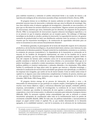 Capítulo II                                                                         Estructura, especialización y crecimiento




para redefinir incentivos y estimular el cambio estructural frente a un cuadro de inercia y de
reproducción endógena de las estructuras asociadas al bajo crecimiento (Cimoli y Rovira, 2008).
       El progreso técnico no se distribuye de manera uniforme en todos los sectores: algunos
presentan mayores tasas de innovación y estimulan más que otros la difusión de tecnología. Hay
una clara relación entre el esfuerzo agregado de investigación y desarrollo en una economía y el
peso que en ella tienen los sectores intensivos en conocimiento. Algunos sectores son productores
de innovaciones, mientras que otros, dominados por los oferentes, las adquieren de los primeros
(Pavitt, 1984). La incorporación de innovaciones requiere esfuerzos tecnológicos específicos y no
es un proceso en que la empresa adoptante sea un receptor pasivo. Sin embargo, el liderazgo
tecnológico se da donde se concibe y produce la innovación. La capacidad de innovar o de generar
aumentos de productividad no tiene una distribución uniforme entre los sectores y la evidencia
muestra que las trayectorias tecnológicas y de construcción de capacidades relevantes para un
sector se encuentran en otros sectores frecuentemente distantes9.
        En términos generales, la preocupación de la teoría del desarrollo respecto de la estructura
productiva y de las brechas tecnológicas y de productividad (tanto externas como internas) ha sido
confirmada en la literatura posterior. El papel central de los rendimientos crecientes (y su corolario,
la existencia de procesos acumulativos y la dependencia de la trayectoria) es reconocido en la
mayoría de los modelos de divergencia internacional, así como en los modelos de la nueva
geografía económica, que hoy representan el enfoque dominante en economía regional. Sobre la
base del conjunto de factores antes reseñados acerca de la microeconomía del aprendizaje, es
posible considerar el lado de la oferta de una forma distinta a la convencional. Dado que en el
patrón tecnológico y productivo existen mecanismos internos que lo convalidan, el papel de las
políticas públicas es construir instituciones y estímulos diferentes a los dominantes. Ellos deben
facilitar la coordinación de largo plazo entre los agentes que innovan y difunden tecnología, y
estimular la canalización de recursos hacia actividades que generan más aprendizaje y su difusión a
las empresas más rezagadas, que suelen ser las de menor tamaño. Como se indicó antes (véase el
capítulo I), en algunos casos estas instituciones complementan el sistema de precios, mientras que
en otros generan las distorsiones necesarias para escapar de la dependencia de la trayectoria
(Amsden, 1989; Wade, 1990; Chang, 2001).
       El progreso técnico emerge de un proceso de interacción, de prueba y error, y de
intercambio de informaciones en que participa un conjunto amplio y heterogéneo de agentes que
muchas veces tienen objetivos, reglas y estructuras diferentes (por ejemplo, entidades públicas,
empresas, universidades y centros de investigación). La existencia de un marco institucional,
formal o informal, que coordine la interacción de esos agentes y promueva comportamientos
cooperativos a favor de la innovación y la difusión es necesaria para estimular el progreso técnico
(Metcalfe, 2001). Es necesario explotar ciertas externalidades que solo se alcanzan si existen
mecanismos apropiados de coordinación sobre todo en la transformación hacia un patrón de
crecimiento sostenible (Rodrik, 2008). En todo esto, las políticas industriales y macroeconómicas
juegan un papel central (véase el capítulo VI), ya que inciden directamente en la demanda
agregada, en la estabilidad nominal y real de la economía, en la solvencia de las instituciones


9   Por ejemplo, avanzar en encadenamientos productivos hacia atrás o hacia adelante en la minería demanda capacidades
    en la producción de equipos de transporte, maquinaria avanzada (mecánica o electro-electrónica) y tecnologías de la
    información y las comunicaciones que no suelen estar disponibles para los agentes económicos, en particular los de
    menor tamaño, que operan en un territorio o país.


                                                                                                                         75
 