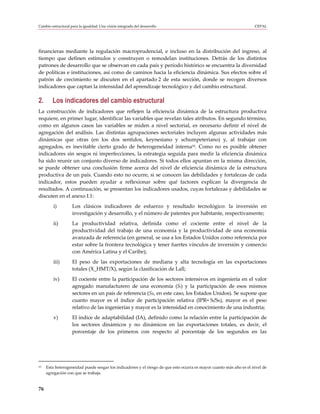 Cambio estructural para la igualdad: Una visión integrada del desarrollo                                             CEPAL




financieras mediante la regulación macroprudencial, e incluso en la distribución del ingreso, al
tiempo que definen estímulos y construyen o remodelan instituciones. Detrás de los distintos
patrones de desarrollo que se observan en cada país y período histórico se encuentra la diversidad
de políticas e instituciones, así como de caminos hacia la eficiencia dinámica. Sus efectos sobre el
patrón de crecimiento se discuten en el apartado 2 de esta sección, donde se recogen diversos
indicadores que captan la intensidad del aprendizaje tecnológico y del cambio estructural.

2.      Los indicadores del cambio estructural
La construcción de indicadores que reflejen la eficiencia dinámica de la estructura productiva
requiere, en primer lugar, identificar las variables que revelan tales atributos. En segundo término,
como en algunos casos las variables se miden a nivel sectorial, es necesario definir el nivel de
agregación del análisis. Las distintas agrupaciones sectoriales incluyen algunas actividades más
dinámicas que otras (en los dos sentidos, keynesiano y schumpeteriano) y, al trabajar con
agregados, es inevitable cierto grado de heterogeneidad interna10. Como no es posible obtener
indicadores sin sesgos ni imperfecciones, la estrategia seguida para medir la eficiencia dinámica
ha sido reunir un conjunto diverso de indicadores. Si todos ellos apuntan en la misma dirección,
se puede obtener una conclusión firme acerca del nivel de eficiencia dinámica de la estructura
productiva de un país. Cuando esto no ocurre, si se conocen las debilidades y fortalezas de cada
indicador, estos pueden ayudar a reflexionar sobre qué factores explican la divergencia de
resultados. A continuación, se presentan los indicadores usados, cuyas fortalezas y debilidades se
discuten en el anexo I.1:
         i)         Los clásicos indicadores de esfuerzo y resultado tecnológico: la inversión en
                    investigación y desarrollo, y el número de patentes por habitante, respectivamente;
         ii)        La productividad relativa, definida como el cociente entre el nivel de la
                    productividad del trabajo de una economía y la productividad de una economía
                    avanzada de referencia (en general, se usa a los Estados Unidos como referencia por
                    estar sobre la frontera tecnológica y tener fuertes vínculos de inversión y comercio
                    con América Latina y el Caribe);
         iii)       El peso de las exportaciones de mediana y alta tecnología en las exportaciones
                    totales (X_HMT/X), según la clasificación de Lall;
         iv)        El cociente entre la participación de los sectores intensivos en ingeniería en el valor
                    agregado manufacturero de una economía (Si) y la participación de esos mismos
                    sectores en un país de referencia (SR, en este caso, los Estados Unidos). Se supone que
                    cuanto mayor es el índice de participación relativa (IPR= Si/SR), mayor es el peso
                    relativo de las ingenierías y mayor es la intensidad en conocimiento de una industria;
         v)         El índice de adaptabilidad (IA), definido como la relación entre la participación de
                    los sectores dinámicos y no dinámicos en las exportaciones totales, es decir, el
                    porcentaje de los primeros con respecto al porcentaje de los segundos en las




10   Esta heterogeneidad puede sesgar los indicadores y el riesgo de que esto ocurra es mayor cuanto más alto es el nivel de
     agregación con que se trabaja.


76
 