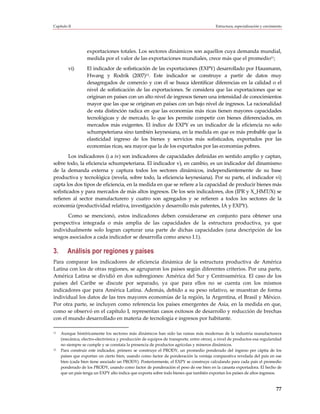 Capítulo II                                                                              Estructura, especialización y crecimiento




                   exportaciones totales. Los sectores dinámicos son aquellos cuya demanda mundial,
                   medida por el valor de las exportaciones mundiales, crece más que el promedio11;
         vi)       El indicador de sofisticación de las exportaciones (EXPY) desarrollado por Hausmann,
                   Hwang y Rodrik (2007)12. Este indicador se construye a partir de datos muy
                   desagregados de comercio y con él se busca identificar diferencias en la calidad o el
                   nivel de sofisticación de las exportaciones. Se considera que las exportaciones que se
                   originan en países con un alto nivel de ingresos tienen una intensidad de conocimientos
                   mayor que las que se originan en países con un bajo nivel de ingresos. La racionalidad
                   de esta distinción radica en que las economías más ricas tienen mayores capacidades
                   tecnológicas y de mercado, lo que les permite competir con bienes diferenciados, en
                   mercados más exigentes. El índice de EXPY es un indicador de la eficiencia no solo
                   schumpeteriana sino también keynesiana, en la medida en que es más probable que la
                   elasticidad ingreso de los bienes y servicios más sofisticados, exportados por las
                   economías ricas, sea mayor que la de los exportados por las economías pobres.
        Los indicadores i) a iv) son indicadores de capacidades definidas en sentido amplio y captan,
sobre todo, la eficiencia schumpeteriana. El indicador v), en cambio, es un indicador del dinamismo
de la demanda externa y captura todos los sectores dinámicos, independientemente de su base
productiva y tecnológica (revela, sobre todo, la eficiencia keynesiana). Por su parte, el indicador vi)
capta los dos tipos de eficiencia, en la medida en que se refiere a la capacidad de producir bienes más
sofisticados y para mercados de más altos ingresos. De los seis indicadores, dos (IPR y X_HMT/X) se
refieren al sector manufacturero y cuatro son agregados y se refieren a todos los sectores de la
economía (productividad relativa, investigación y desarrollo más patentes, IA y EXPY).
      Como se mencionó, estos indicadores deben considerarse en conjunto para obtener una
perspectiva integrada o más amplia de las capacidades de la estructura productiva, ya que
individualmente solo logran capturar una parte de dichas capacidades (una descripción de los
sesgos asociados a cada indicador se desarrolla como anexo I.1).

3.      Análisis por regiones y países
Para comparar los indicadores de eficiencia dinámica de la estructura productiva de América
Latina con los de otras regiones, se agruparon los países según diferentes criterios. Por una parte,
América Latina se dividió en dos subregiones: América del Sur y Centroamérica. El caso de los
países del Caribe se discute por separado, ya que para ellos no se cuenta con los mismos
indicadores que para América Latina. Además, debido a su peso relativo, se muestran de forma
individual los datos de las tres mayores economías de la región, la Argentina, el Brasil y México.
Por otra parte, se incluyen como referencia los países emergentes de Asia, en la medida en que,
como se observó en el capítulo I, representan casos exitosos de desarrollo y reducción de brechas
con el mundo desarrollado en materia de tecnología e ingresos por habitante.

11   Aunque históricamente los sectores más dinámicos han sido las ramas más modernas de la industria manufacturera
     (mecánica, electro-electrónica y producción de equipos de transporte, entre otros), a nivel de productos esa regularidad
     no siempre se cumple y se constata la presencia de productos agrícolas y mineros dinámicos.
12   Para construir este indicador, primero se construye el PRODY, un promedio ponderado del ingreso per cápita de los
     países que exportan un cierto bien, usando como factor de ponderación la ventaja comparativa revelada del país en ese
     bien (cada bien tiene asociado un PRODY). Posteriormente, el EXPY se construye calculando para cada país el promedio
     ponderado de los PRODY, usando como factor de ponderación el peso de ese bien en la canasta exportadora. El hecho de
     que un país tenga un EXPY alto indica que exporta sobre todo bienes que también exportan los países de altos ingresos.


                                                                                                                              77
 