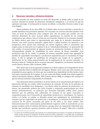 Cambio estructural para la igualdad: Una visión integrada del desarrollo                                               CEPAL




4.      Recursos naturales y eficiencia dinámica
Como ha ocurrido con otras materias en teoría del desarrollo, el debate sobre el papel de los
recursos naturales ha pasado de posiciones inicialmente antagónicas a un terreno en que las
opiniones convergen. A continuación se resume ese debate y se describe el terreno común al que
se ha llegado.
       Hasta mediados de los años 2000, en el debate sobre recursos naturales y desarrollo es
posible identificar dos posiciones opuestas. Por una parte, los recursos naturales pueden verse
como un factor de producción como cualquier otro. Así, los países que cuentan con una
dotación abundante de estos recursos deben especializarse en función de las ventajas
comparativas que ofrecen. Esta es la base de una inserción eficiente en la economía mundial:
no habría motivo para temer la especialización que surge de la dotación abundante de
factores, sean estos recursos naturales, capital físico o capital humano. En oposición a esa
perspectiva, otros autores han enfatizado los efectos negativos sobre el crecimiento que
surgen (como se mencionó en el capítulo I) de la “enfermedad holandesa”: la apreciación del
tipo cambio, el encarecimiento de algunos factores de producción (incluido el trabajo) y la
correspondiente pérdida de rentabilidad de otros sectores de bienes transables, cuya
producción deja de ser viable. La pérdida de sectores transables puede traer aparejada la
pérdida de capacidades tecnológicas y productivas importantes para el crecimiento de largo
plazo. A ello se agregan los problemas de corrupción que surgen de la captación y
distribución de las rentas proporcionadas por la explotación de los recursos naturales. La
literatura sobre la “maldición de los recursos naturales” ejemplifica con bastante claridad esta
visión (Sachs y Warner, 2001; Gylfason, 2004).
      Otro factor que se ha incorporado al debate es el efecto negativo de la dependencia de los
recursos naturales sobre la distribución del ingreso. Muchas veces ocurre que estos recursos son
propiedad de pocos agentes, de forma que una sociedad muy dependiente de ellos tiende a tener
una mayor concentración de la riqueza. A su vez, como esta última variable tiene efectos negativos
sobre el crecimiento (Alesina y Rodrik, 1994; Cimoli y Rovira, 2008), se configura otro canal por el
que los recursos naturales comprometen el crecimiento.
      Una dimensión menos estudiada es la de los efectos de la concentración del ingreso y la
apreciación del tipo de cambio sobre los patrones de consumo. El tema de los patrones de
consumo en sociedades muy desiguales, y sus efectos sobre los patrones de producción y el
ahorro, fue presentado primero por Celso Furtado y enfatizado posteriormente por otros
autores latinoamericanos, en particular por Fernando Fajnzylber (1983). Estos autores
observan que los patrones más sofisticados de consumo en los países avanzados se
conquistaron junto con el desarrollo de capacidades productivas y tecnológicas. En América
Latina y el Caribe, en cambio, se difunden mucho más rápidamente las modalidades de
consumo que las capacidades de producción y tecnológicas. La imitación de los patrones de
consumo de los países avanzados por parte de las élites y las clases medias altas
latinoamericanas tiene consecuencias potencialmente negativas sobre la acumulación, ya sea
porque conspira contra el aumento del ahorro o porque tiene un componente importado muy
elevado que contribuye a generar presiones sobre la balanza de pagos13. Más aún, a medida

13   Los efectos de la histéresis pueden estar presentes en el comportamiento del consumo: los períodos de abundancia de
     crédito externo favorecen la sustitución de bienes locales por bienes importados, y es posible que las posteriores
     variaciones del tipo de cambio no logren revertir este proceso. Este comportamiento es válido sobre todo para las élites,


82
 