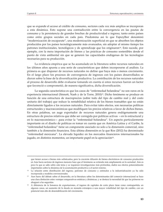 Capítulo II                                                                              Estructura, especialización y crecimiento




que se expande el acceso al crédito de consumo, sectores cada vez más amplios se incorporan
a esta dinámica. Esto supone una contradicción entre la convergencia en las pautas de
consumo y la persistencia de grandes brechas de productividad e ingreso, tanto entre países
como entre grupos sociales en cada país. Predomina así lo que Fajnzylber denominó
“modernización de escaparate”, una modernización superficial en que se absorben los objetos
producidos por los países tecnológicamente más avanzados, sin adoptar al mismo tiempo los
patrones institucionales, tecnológicos y de aprendizaje que los originaron14. Esto sucede, por
ejemplo, con la mera importación de bienes y las prácticas de consumo sostenibles desde el
punto de vista ambiental sin que se generen las capacidades endógenas de las tecnologías
necesarias para su producción.
       La evidencia empírica que se ha acumulado en la literatura sobre recursos naturales en
los últimos años apunta a una serie de características que deben incorporarse al análisis. La
primera es que disponer de recursos naturales no define que haya más o menos crecimiento.
En el largo plazo los procesos de convergencia de ingresos con los países desarrollados se
dieron sobre la base de la diversificación productiva. La contribución de los recursos naturales
al proceso de desarrollo debe evaluarse tomando en cuenta si estos recursos fueron un factor
que favoreció o comprometió, de manera significativa, dicha diversificación.
      La segunda característica es que los casos de “enfermedad holandesa” no son raros en la
experiencia internacional (Sinnott, Nash y de la Torre, 2010)15. Dicho fenómeno se produce en
función de una estructura de macroprecios (sobre todo del tipo de cambio real y del costo
unitario del trabajo) que reduce la rentabilidad relativa de los bienes transables que no están
directamente ligados a los recursos naturales. Para evitar tales efectos, son necesarias políticas
estructurales y macroeconómicas que modifiquen los precios relativos a favor de dichos bienes.
En otras palabras, un auge exportador de recursos naturales genera endógenamente una
estructura de precios relativos que debe ser corregida por políticas activas —en lo estructural y
en lo macroeconómico— para evitar la “enfermedad holandesa”. Un aspecto particularmente
importante en el diseño de políticas es tomar en cuenta que en América Latina y el Caribe, la
“enfermedad holandesa” tiene un componente asociado no solo a la dimensión comercial, sino
también a la dimensión financiera. Esta última dimensión es la que Ros (2012) ha denominado
“enfermedad mexicana”. La elevada liquidez en los mercados financieros internacionales ha
jugado, en distintos momentos, un importante papel en la apreciación16.




     que tienen acceso a bienes más sofisticados; pero la creciente difusión de bienes electrónicos de consumo producidos
     en Asia hacia sectores de ingresos menores hace que el fenómeno se extienda más ampliamente en la sociedad. Aún es
     poco lo que se sabe sobre este tema y se requieren investigaciones más profundas, dados sus efectos potencialmente
     importantes sobre la dinámica de la acumulación productiva y el sector externo.
14   La relación entre distribución del ingreso, patrones de consumo y estímulos a la industrialización ya ha sido
     incorporada a modelos convencionales.
15   Aun fuera del debate sobre el desarrollo, en la literatura sobre los determinantes del comercio internacional se hace
     una clara distinción entre ventajas comparativas estáticas y dinámicas, y se destaca la necesidad de que las primeras no
     ahoguen a las segundas.
16   A diferencia de la bonanza de exportaciones, el ingreso de capitales de corto plazo tiene como contrapartida, en
     algunos casos, un aumento de la deuda en moneda extranjera o una mayor volatilidad del tipo de cambio, con un
     potencial más alto de desestabilización del crecimiento.


                                                                                                                              83
 