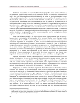 Cambio estructural para la igualdad: Una visión integrada del desarrollo                                          CEPAL




      La tercera característica es que las modalidades de propiedad de los recursos naturales y
de generación, apropiación y distribución de sus rentas, es decir su gobernanza, difieren de un
país a otro. Los problemas de corrupción y búsqueda de rentas en recursos naturales —sobre
todo, energéticos y minerales— representan un tema de economía política de suma importancia.
Mientras tanto, la búsqueda de rentas trasciende el ámbito específico de los recursos naturales y
fue uno de los argumentos que tradicionalmente se usó en contra de la protección de la
industria en América Latina en los años sesenta y setenta, pues se consideraba que la protección
generaba rentas e impulsaba conductas empresariales más preocupadas en capturarlas que en
aumentar la productividad. La búsqueda de rentas también es un determinante de las elevadas
ganancias que se obtienen en los mercados financieros, fuera y dentro de la región. El ingreso de
capital de corto plazo en busca de rentas financieras genera efectos en la apreciación del tipo de
cambio similares a los producidos por los recursos naturales, con los consiguientes efectos
negativos sobre la estructura productiva.
      En el caso del sector minero y de hidrocarburos, y con frecuencia en el caso de la tierra,
hay una fuerte concentración de la propiedad de los recursos. Muchas veces, el propio Estado
es propietario de la totalidad o de una parte importante de los recursos naturales, como
sucede con el petróleo en la Argentina, el Brasil, el Ecuador, México y Venezuela (República
Bolivariana de), el gas en Bolivia (Estado Plurinacional de) o el cobre en Chile. En otros casos,
son grandes empresas, nacionales o extranjeras, las que deben ser tributadas para captar parte
de la renta minera o petrolera. Crear instituciones capaces de captar esas rentas y de
orientarlas de manera que contribuyan al aprendizaje, la diversificación y la construcción de
capacidades es el desafío más importante de las políticas para evitar la “enfermedad
holandesa”17. Estos mecanismos de apropiación de rentas pueden ser una fuente muy
importante de financiamiento de las políticas públicas que se consideran en el capítulo VI.
      La frase acuñada por Nugent y Robinson (2010) “las dotaciones de factores no son un
destino” (“endowments are not fate”) resume la discusión anterior, ya que apunta a que los
recursos naturales serán una maldición o una bendición según las instituciones y políticas que
cada país adopte. Tanto la captación y el uso de la renta, como la generación de una estructura
de rentabilidades relativas que permita la expansión de bienes transables no ligados al recurso
natural, son problemas de construcción de instituciones y de diseño de políticas.
      El proceso de cambio estructural requiere la diversificación más allá de los recursos
naturales. Por ejemplo, si la diversificación tiene lugar hacia empresas que implementan
proyectos de ingeniería en el país para el sector minero, se está frente a una actividad que
crece al amparo de la minería pero que requiere capacidades y conocimientos que no se
generan espontáneamente de la producción minera. Lo mismo ocurre, por ejemplo, con la
fabricación de componentes o máquinas que se usan en dicha producción. En ambos casos, si
bien se mantiene una proximidad con la base competitiva que proporciona el recurso natural,
hay un salto cualitativo en términos del tipo de capacidad productiva, de capital físico y
humano, y de trayectoria tecnológica que se genera. Estas capacidades y trayectorias serán
muy distintas a las de la base productiva inicial y es posible que de ellas se deriven nuevas
actividades y bienes que tengan poco que ver con dicha base. Más aún, tener cierto grado de


17   Un problema clásico en la teoría de la acción colectiva es que grupos pequeños y organizados, que tienen mucho que
     ganar o perder con ciertas leyes, dispondrán de más capacidad de influencia sobre dichas leyes que un gran número de
     personas que solo obtienen de ellas un beneficio marginal.


84
 