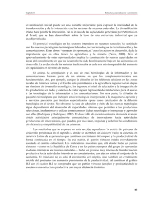 Capítulo II                                                          Estructura, especialización y crecimiento




diversificación inicial puede ser una variable importante para explicar la intensidad de la
transformación y de la interacción con los sectores de recursos naturales. La diversificación
inicial hace posible la interacción. Tal es el caso de las capacidades generadas por Petrobrás en
el Brasil, que se han desarrollado sobre la base de una estructura industrial que ya
era diversificada.
      El potencial tecnológico en los sectores intensivos en recursos naturales ha cambiado
con los nuevos paradigmas tecnológicos liderados por las tecnologías de la información y las
comunicaciones. Estas abren “ventanas de oportunidad” para los países en desarrollo, dada la
importancia que en ellos tienen la agricultura y la minería (Pérez, 2008). Pero el
aprovechamiento de estas oportunidades implica la construcción de nuevas capacidades en
áreas del conocimiento en que su desarrollo ha sido históricamente bajo en las economías en
desarrollo. La evolución de los sectores tradicionales es cada vez más inseparable del aumento
de capacidades en sectores de punta.
       El acceso, la apropiación y el uso de esas tecnologías de la información y las
comunicaciones forman parte de un sistema en que las complementariedades son
fundamentales. Así, por ejemplo, aunque la difusión de los teléfonos celulares en las zonas
rurales de América Latina y el Caribe está permitiendo a la agricultura regional saltar etapas
en términos de desarrollo tecnológico, los ingresos, el nivel de educación y la integración de
los productores en redes y cadenas de valor siguen representando limitaciones para el acceso
a las tecnologías de la información y las comunicaciones. Por otra parte, la difusión de
paquetes tecnológicos que incluyen estas tecnologías incorporadas a la maquinaria agrícola y
a servicios prestados por técnicos especializados opera como catalizador de la difusión
tecnológica en el sector. No obstante, la tasa de adopción y éxito de las nuevas tecnologías
sigue dependiendo del desarrollo de capacidades internas que permitan a los productores
seleccionar, implementar y utilizar correctamente dichas tecnologías e interactuar y aprender
con ellas (Rodrigues y Rodríguez, 2012). El desarrollo de encadenamientos demanda avanzar
desde actividades principalmente consumidoras de innovaciones hacia actividades
productoras de innovaciones, que pueden, por esa razón, impulsar y redefinir las condiciones
de eficiencia y competitividad de las primeras.
       Los resultados que se exponen en esta sección reproducen la matriz de patrones de
desarrollo presentada en el capítulo I, donde se identificó un casillero vacío: la ausencia en
América Latina de experiencias que combinen crecimiento del empleo y la productividad de
forma continuada en el tiempo. En esa matriz, el patrón virtuoso estaba estrechamente
asociado al cambio estructural. Los indicadores muestran que, allí donde hubo un patrón
virtuoso —como en la República de Corea y en los países europeos del grupo de economías
maduras intensivas en recursos naturales— hubo un proceso muy intenso de transformación
productiva hacia actividades intensivas en conocimientos, con efectos sobre el conjunto de la
economía. El resultado no es solo el crecimiento del empleo, sino también un crecimiento
estable del producto con aumentos persistentes de la productividad. Al combinar el gráfico
II.2 con el cuadro II.2 se comprueba que un patrón virtuoso (empleo y productividad) se
asocian a una estructura productiva con mayor eficiencia dinámica.




                                                                                                          85
 