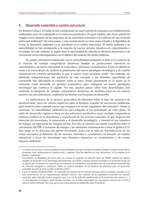 Cambio estructural para la igualdad: Una visión integrada del desarrollo                                                  CEPAL




5.      Desarrollo sostenible y cambio estructural
En América Latina y el Caribe se está configurando un nuevo patrón de consumo con consideraciones
ambientales, pero sin contraparte en la estructura productiva. En gran medida, este nuevo patrón ha
surgido como imitación de las respuestas de las economías avanzadas a la evidencia de una creciente
restricción ambiental18. En estos países, y más recientemente en otros como el Japón y la República de
Corea, la dimensión ambiental ya se manifiesta en el cambio estructural. El medio ambiente y su
sostenibilidad se han incorporado a la creación de nuevos sectores intensivos en conocimientos y
tecnología. En este contexto, la región tiene la oportunidad de articular la eficiencia keynesiana o de
crecimiento con la schumpeteriana con el objetivo del cuidado del medio ambiente.
      El cambio estructural relacionado con la sostenibilidad ambiental se dará en el contexto de
la creación de ventajas comparativas dinámicas basadas en producciones intensivas en
conocimiento y de menor intensidad en materiales y emisiones contaminantes. Existe un debate en
torno a la conveniencia de acelerar la penetración del nuevo paradigma tecnológico y de cambio
estructural con criterios ambientales, lo que se conoce como economía verde19. Sin embargo, las
diferentes interpretaciones del contenido de este concepto y las disímiles capacidades de
concretarlo han dificultado el consenso sobre el tema. Entrar plenamente en la senda de la
economía verde demanda un proceso acumulativo para configurar un nuevo paradigma
tecnológico que sustituya al vigente. Por eso, muchos países, sobre todo desarrollados, han
acelerado la búsqueda de ventajas comparativas dinámicas de mediano plazo en los nuevos
sectores con esta orientación, ampliando las brechas con los países en desarrollo.
       La ambivalencia de la técnica, generadora de bienestar sobre la base de aumentos de
productividad, pero con efectos negativos sobre la biosfera, requiere de una acción deliberada
para resolver estas contradicciones que escapan a la acción reguladora del mercado20. Hasta el
momento, la sostenibilidad ambiental ha sido relegada en las prioridades de corto plazo. El
estilo de desarrollo vigente se basa en una estructura productiva cuyas ventajas comparativas
estáticas estriban en la abundancia y explotación de los recursos naturales, lo que sesga en esa
dirección las inversiones, la innovación y el desarrollo tecnológico, y fomenta el uso intensivo
de energía, en especial de las energías fósiles. Por ello, se constata una fuerte correlación entre el
crecimiento del PIB, el consumo de energía y las emisiones contaminantes (véase el gráfico II.3).
Este sesgo en la dirección del patrón dominante, junto con la falta de internalización de los
costos asociados al deterioro de los recursos naturales y ecosistemas, ha frenado un cambio
estructural a favor de actividades más eficientes, intensivas en conocimiento y de menor
impacto ambiental.


18   La restricción de mayor alcance (global) e irreversibilidad es la que se refiere al cambio climático, aunque junto a ella se
     presentan otras restricciones de carácter local y regional. Para los objetivos de este documento, se las engloba en el
     término “ambiental”.
19   Por ejemplo, la República de Corea puso en marcha un paquete de estímulo fiscal de 38.000 millones de dólares
     dirigido al desarrollo de 27 tecnologías estrechamente vinculadas a nuevos sectores asociados a la economía verde. En
     la región, por el contrario, la mayoría de los estímulos se orientaron a la profundización de la senda de desarrollo alta
     en consumo energético y emisiones. Véase un análisis detallado de las políticas de estímulos para un desarrollo
     sostenible durante la crisis reciente en Barbier (2011).
20   Como lo enfatizó Prebisch (1980), “el extraordinario impulso de los últimos decenios hasta los tiempos recientes no es
     solo consecuencia de un impresionante adelanto técnico, sino también de la explotación irracional de recursos
     naturales, sobre todo del recurso energético que, a su vez, ha influido notablemente en la orientación de la técnica. […]
     La investigación tecnológica, hasta tiempos recientes, no se había preocupado por los efectos adversos de la técnica
     sobre el medio ambiente. Son muy graves las consecuencias del desarrollo sobre la biosfera”.


86
 