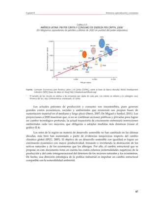 Capítulo II                                                                                                                      Estructura, especialización y crecimiento




                                                      Gráfico II.3
                                                                                                   a
                  AMÉRICA LATINA: PIB PER CÁPITA Y CONSUMO DE ENERGÍA PER CÁPITA, 2008
              (En kilógramos equivalentes de petróleo y dólares de 2005 en paridad del poder adquisitivo)

                                                                                                                          VEN

                                                        2 500

                                                                                                                                 ARG
                                                                                                              Mundo
                        Consumo de energía per cápita                                                                                  CHL

                                                                                           JAM                            MEX

                                                        1 500                                                            URY
                                                                                                         BRA

                                                                                                  DOM
                                                                                           SLV
                                                                                                                   CRI
                                                                                                                               PAN
                                                                                 BOL PRY
                                                                              HND                            COL
                                                                          NIC        GTM         ECU
                                                         500
                                                                    HTI                                PER


                                                           0
                                                                0                  5 000                       10 000                   15 000
                                                                                            PIB per cápita



Fuente: Comisión Económica para América Latina y el Caribe (CEPAL), sobre la base de Banco Mundial, World Development
        Indicators (WDI) [base de datos en línea] http://databank.worldbank.org/.
a
    El tamaño de los círculos es relativo a las emisiones per cápita de cada país. Los colores se refieren a la subregión: azul,
    América del Sur; rojo, Centroamérica; anaranjado, el Caribe.



      Los actuales patrones de producción y consumo son insostenibles, pues generan
grandes costos económicos, sociales y ambientales que erosionan sus propias bases de
sustentación material en el mediano y largo plazo (Stern, 2007; De Miguel y Sunkel, 2011). Las
proyecciones a 2020 muestran que, si no se combinan acciones públicas y privadas para lograr
un cambio tecnológico profundo, la actual trayectoria de crecimiento enfrentará restricciones
ambientales cada vez mayores, que obligarán a adoptar medidas más drásticas (véase el
gráfico II.4).
      Los retos de la región en materia de desarrollo sostenible no han cambiado en las últimas
décadas; más bien han aumentado a partir de evidencias inequívocas respecto del cambio
climático global (IPCC, 2007). El objetivo de un desarrollo sostenible con igualdad es lograr un
crecimiento económico con mayor productividad, frenando o revirtiendo la destrucción de los
activos naturales y de los ecosistemas que los albergan. Por ello, el cambio estructural que se
propone en este documento toma en cuenta los costos externos (externalidades negativas) de la
producción y del costo intergeneracional del deterioro de los recursos naturales y los ecosistemas.
De hecho, una dirección estratégica de la política industrial es impulsar un cambio estructural
compatible con la sostenibilidad ambiental.




                                                                                                                                                                      87
 