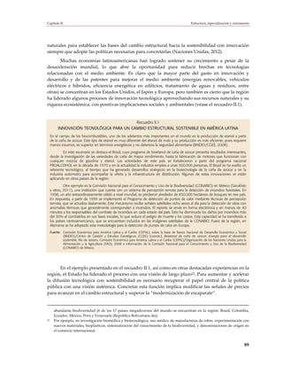 Capítulo II                                                                                             Estructura, especialización y crecimiento




naturales para establecer las bases del cambio estructural hacia la sostenibilidad con innovación
siempre que adopte las políticas necesarias para concretarlas (Naciones Unidas, 2012).
       Muchas economías latinoamericanas han logrado sostener su crecimiento a pesar de la
desaceleración mundial, lo que abre la oportunidad para reducir brechas en tecnologías
relacionadas con el medio ambiente. Es claro que la mayor parte del gasto en innovación y
desarrollo y de las patentes para mejorar el medio ambiente (energías renovables, vehículos
eléctricos e híbridos, eficiencia energética en edificios, tratamiento de aguas y residuos, entre
otras) se concentran en los Estados Unidos, el Japón y Europa, pero también es cierto que la región
ha liderado algunos procesos de innovación tecnológica aprovechando sus recursos naturales y su
riqueza ecosistémica, con positivas implicaciones sociales y ambientales (véase el recuadro II.1).


                                           Recuadro II.1
          INNOVACIÓN TECNOLÓGICA PARA UN CAMBIO ESTRUCTURAL SOSTENIBLE EN AMÉRICA LATINA
     En el campo de los biocombustibles, uno de los adelantos más importantes en el mundo es la producción de etanol a partir
     de la caña de azúcar. Este tipo de etanol es muy diferente del etanol de maíz y su producción es más eficiente, pues requiere
     menos insumos, es superior en términos energéticos y no deteriora la seguridad alimentaria (BNDES/CGEE, 2008).
              En este escenario se destaca el Brasil, cuyo programa de bioetanol de caña de azúcar presenta resultados interesantes,
     desde la investigación de las variedades de caña de mayor rendimiento, hasta la fabricación de motores que funcionan con
     cualquier mezcla de gasolina y etanol. Las actividades de este país se fortalecieron a partir del programa nacional
     PROALCOHOL en la década de 1970 y en la actualidad la industria emplea a unas 500.000 personas. El Brasil se ha vuelto un
     referente tecnológico, al tiempo que ha generado desarrollos sinérgicos en la biotecnología de la caña de azúcar y en la
     industria automotriz para acompañar la oferta y la infraestructura de distribución. Algunas de estas innovaciones se están
     aplicando en otros países de la región.
              Otro ejemplo es la Comisión Nacional para el Conocimiento y Uso de la Biodiversidad (CONABIO) en México (Sarukhán
     y otros, 2011), una institución que cuenta con un sistema de percepción remota para la detección de incendios forestales. En
     1998, un año extraordinariamente cálido a nivel mundial, se perdieron alrededor de 850.000 hectáreas de bosques en ese país.
     En respuesta, a partir de 1999 se implementó el Programa de detección de puntos de calor mediante técnicas de percepción
     remota, que se actualiza diariamente. Este mecanismo recibe señales satelitales ocho veces al día para la detección de sitios con
     anomalías térmicas que generalmente corresponden a incendios. El reporte se envía en forma electrónica y en menos de 40
     minutos a los responsables del combate de incendios en cada estado del país. Esto ha disminuido los daños por incendios más
     del 30% al combatirlos en sus fases iniciales, lo que reduce el peligro de muerte y los costos. Esta capacidad se ha transferido a
     los países centroamericanos, que se encuentran incluidos en las imágenes satelitales de la CONABIO. Fuera de la región, en
     Alemania se ha adoptado esta metodología para la detección de puntos de calor en Europa.
     Fuente: Comisión Económica para América Latina y el Caribe (CEPAL), sobre la base de Banco Nacional de Desarrollo Económico y Social
             (BNDES)/Centro de Gestión y Estudios Estratégicos (CGEE) (coords.), Bioetanol de caña de azúcar: Energía para el desarrollo
             sostenible, Río de Janeiro, Comisión Económica para América Latina y el Caribe (CEPAL)/Organización de las Naciones Unidas para la
             Alimentación y la Agricultura (FAO), 2008 e información de la Comisión Nacional para el Conocimiento y Uso de la Biodiversidad
             (CONABIO) de México.




       En el ejemplo presentado en el recuadro II.1, así como en otras destacadas experiencias en la
región, el Estado ha liderado el proceso con una visión de largo plazo22. Para aumentar y acelerar
la difusión tecnológica con sostenibilidad es necesario recuperar el papel central de la política
pública con una visión sistémica. Concretar esta función implica modificar las señales de precios
para avanzar en el cambio estructural y superar la “modernización de escaparate”.


       abundante biodiversidad (6 de los 17 países megadiversos del mundo se encuentran en la región: Brasil, Colombia,
       Ecuador, México, Perú y Venezuela (República Bolivariana de)).
22     Por ejemplo, en investigación biomédica y biotecnológica, uso médico de manufacturas de cobre, experimentación con
       nuevos materiales, bioplásticos, sistematización del conocimiento de la biodiversidad, y denominaciones de origen en
       el comercio internacional.


                                                                                                                                             89
 