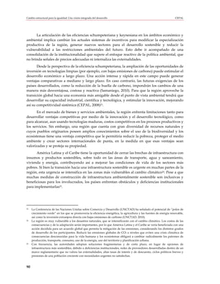 Cambio estructural para la igualdad: Una visión integrada del desarrollo                                              CEPAL




      La articulación de las eficiencias schumpeteriana y keynesiana en los ámbitos económico y
ambiental implica cambiar los actuales sistemas de incentivos para modificar la especialización
productiva de la región, generar nuevos sectores para el desarrollo sostenible y reducir la
vulnerabilidad a las restricciones ambientales del futuro. Esto debe ir acompañado de una
consolidación de la institucionalidad que supere el enfoque reactivo de la política ambiental, que
no brinda señales de precios adecuadas ni internaliza las externalidades.
       Desde la perspectiva de la eficiencia schumpeteriana, la ampliación de las oportunidades de
inversión en tecnologías limpias (por ejemplo, con bajas emisiones de carbono) puede estimular el
desarrollo económico a largo plazo. Una acción intensa y rápida en este campo puede generar
ventajas comparativas a mediano y largo plazo. En caso contrario, las futuras exigencias de los
países desarrollados, como la reducción de la huella de carbono, impondrán los cambios de una
manera más desventajosa, costosa y reactiva (Samaniego, 2010). Para que la región aproveche la
transición global hacia una economía más amigable desde el punto de vista ambiental tendrá que
desarrollar su capacidad industrial, científica y tecnológica, y estimular la innovación, mejorando
así su competitividad sistémica (CEPAL, 2008)23.
       En el mercado de bienes y servicios ambientales, la región enfrenta limitaciones tanto para
desarrollar ventajas competitivas por medio de la innovación y el desarrollo tecnológico, como
para alcanzar, aun usando tecnologías maduras, costos competitivos en los procesos productivos y
los servicios. Sin embargo, una región que cuenta con gran diversidad de recursos naturales y
cuyos pueblos originarios poseen amplios conocimientos sobre el uso de la biodiversidad y los
ecosistemas tiene una ventaja competitiva que le permitiría reducir la pobreza, proteger el medio
ambiente y crear sectores internacionales de punta, en la medida en que esas ventajas sean
valorizadas y se proteja su propiedad.
      América Latina y el Caribe tiene la oportunidad de cerrar las brechas de infraestructura con
insumos y productos sostenibles, sobre todo en las áreas de transporte, agua y saneamiento,
vivienda y energía, contribuyendo así a mejorar las condiciones de vida de los sectores más
pobres. Si bien la transición hacia una infraestructura sostenible es urgente en muchas partes de la
región, esta urgencia se intensifica en las zonas más vulnerables al cambio climático24. Pese a que
muchas medidas de construcción de infraestructura ambientalmente sostenible son inclusivas y
beneficiosas para los involucrados, los países enfrentan obstáculos y deficiencias institucionales
para implementarlas25.




23   La Conferencia de las Naciones Unidas sobre Comercio y Desarrollo (UNCTAD) ha señalado el potencial de “polos de
     crecimiento verde” en los que se promovería la eficiencia energética, la agricultura y las fuentes de energía renovable,
     así como la inversión extranjera directa con bajas emisiones de carbono (UNCTAD, 2010).
24   La región es muy vulnerable a los desastres naturales, que se intensificarán con el cambio climático. Los costos de las
     consecuencias y de la adaptación serán importantes, por lo que América Latina y el Caribe se vería beneficiada con una
     acción decidida para un acuerdo global que permita la mitigación de las emisiones, considerando los distintos grados
     de desarrollo de los participantes. Reducir las emisiones globales de CO2 a niveles que eviten una crisis climática de
     consecuencias desconocidas para la vida humana y los ecosistemas obligará a cambiar radicalmente los patrones de
     producción, transporte, consumo, uso de la energía, uso del territorio y planificación urbana.
25   Con frecuencia, las autoridades adoptan soluciones fragmentarias y de corto plazo, en lugar de opciones de
     infraestructura más sostenibles, debido a deficiencias institucionales, redes de proveedores desarrolladas dentro de un
     marco reglamentario que no valora las externalidades, altas tasas de interés y de descuento, ciclos políticos breves y
     presiones de una población creciente con necesidades urgentes no satisfechas.


90
 