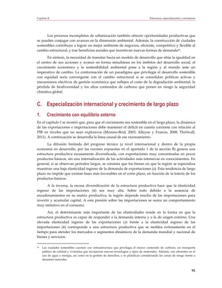Capítulo II                                                                           Estructura, especialización y crecimiento




      Los procesos incompletos de urbanización también ofrecen oportunidades productivas que
se pueden conjugar con avances en la dimensión ambiental. Además, la construcción de ciudades
sostenibles contribuye a lograr un mejor ambiente de negocios, eficiente, competitivo y flexible al
cambio estructural, y trae beneficios sociales que incentivan nuevas formas de demanda26.
      En síntesis, la necesidad de transitar hacia un modelo de desarrollo que sitúe la igualdad en
el centro de sus acciones y avance en forma simultánea en los ámbitos del desarrollo social, el
crecimiento económico y la sostenibilidad ambiental pone a la región y al mundo ante un
imperativo de cambio. La conformación de un paradigma que privilegie el desarrollo sostenible
con equidad sería convergente con el cambio estructural si se consolidan políticas activas y
mecanismos efectivos de gestión económica que reflejen el costo de la degradación ambiental, la
pérdida de biodiversidad y los altos contenidos de carbono que ponen en riesgo la seguridad
climática global.


C. Especialización internacional y crecimiento de largo plazo
1.      Crecimiento con equilibrio externo
En el capítulo I se mostró que, para que el crecimiento sea sostenible en el largo plazo, la dinámica
de las exportaciones e importaciones debe mantener el déficit en cuenta corriente con relación al
PIB en niveles que no sean explosivos (Moreno-Brid, 2003; Alleyne y Francis, 2008; Thirlwall,
2011). A continuación se desarrolla la línea causal de ese razonamiento.
      La difusión limitada del progreso técnico (a nivel internacional y dentro de la propia
economía en desarrollo, por las razones expuestas en el apartado 1 de la sección B) genera una
estructura productiva escasamente diversificada, con exportaciones muy concentradas en pocos
productos básicos, sin una internalización de las actividades más intensivas en conocimientos. En
general, si se observan períodos largos, se constata que los bienes en que la región se especializa
muestran una baja elasticidad ingreso de la demanda de exportaciones (ε). Esta tendencia de largo
plazo no impide que existan fases más favorables en el corto plazo, en función de la lotería de los
productos básicos.
       A la inversa, la escasa diversificación de la estructura productiva hace que la elasticidad
ingreso de las importaciones (π) sea muy alta. Sobre todo debido a la ausencia de
encadenamientos en su matriz productiva, la región depende mucho de las importaciones para
invertir y acumular capital. A esta presión sobre las importaciones se suma un comportamiento
muy imitativo en el consumo.
       Así, el determinante más importante de las elasticidades reside en la forma en que la
estructura productiva es capaz de responder a la demanda interna y a la de origen externo. Una
elevada elasticidad ingreso de las exportaciones (ε) frente a la elasticidad ingreso de las
importaciones (π) corresponde a una estructura productiva que se moldea exitosamente en el
tiempo para atender los mercados o segmentos dinámicos de la demanda mundial y nacional de
bienes y servicios.

26   Las ciudades sostenibles cuentan con infraestructura que privilegia el menor contenido de carbono, un transporte
     público de calidad y viviendas que incorporan nuevas tecnologías y tipos de materiales. Además, son eficientes en el
     uso de agua y energía, así como en la gestión de desechos, y se planifican considerando las zonas de riesgo frente a
     desastres naturales.


                                                                                                                           91
 