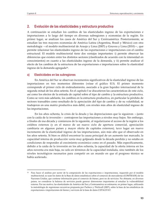 Capítulo II                                                                             Estructura, especialización y crecimiento




2.      Evolución de las elasticidades y estructura productiva
A continuación se estudian los cambios de las elasticidades ingreso de las exportaciones e
importaciones a lo largo del tiempo en diversas subregiones y economías de la región. En
primer lugar, se analizan los casos de América del Sur y Centroamérica. Posteriormente, se
estudian las tres mayores economías de América Latina (Argentina, Brasil y México) con otra
metodología —el modelo multisectorial de Araujo y Lima (2007) y Gouvea y Lima (2010)—, que
permite relacionar las elasticidades ingreso de las exportaciones e importaciones con el cambio
estructural. El modelo multisectorial tiene dos ventajas importantes: i) permite observar las
diferencias que existen entre los distintos sectores (clasificados de acuerdo con la intensidad en
conocimientos) en cuanto a las elasticidades ingreso de la demanda, y ii) permite analizar el
efecto de los cambios de la estructura de las exportaciones e importaciones sobre la elasticidad
ingreso de la demanda agregada29.

a)      Elasticidades en las subregiones
      En América del Sur se observan incrementos significativos de la elasticidad ingreso de las
importaciones en tres momentos diferentes (véase el gráfico II.5). El primer momento
corresponde al primer ciclo de endeudamiento, asociado a la gran liquidez internacional de la
segunda mitad de los años setenta. En el capítulo I se discutieron las características de este ciclo,
así como los efectos de la entrada de capital sobre el tipo de cambio y la estructura productiva.
Como se verá más adelante, los cambios en la estructura productiva, en particular la pérdida de
sectores transables como resultado de la apreciación del tipo de cambio y de su volatilidad, se
tradujeron en una matriz productiva más débil, con niveles más altos de elasticidad ingreso de
las importaciones.
       En los años ochenta, la crisis de la deuda y las depreciaciones que la siguieron —junto
con la caída de la inversión— contrajeron las importaciones a niveles muy bajos. Sin embargo,
a finales de esa década y comienzos de la siguiente, al regularizarse el acceso de la región a los
créditos externos (y en el marco de un nuevo ciclo de apertura comercial, apreciación
cambiaria en algunos países y mayor oferta de capitales externos), tuvo lugar un nuevo
incremento de la elasticidad ingreso de las importaciones, aún más alto que el observado en
los años setenta. Si bien es difícil encontrar la causa principal de un aumento tan marcado, la
capacidad interna de producción venía muy golpeada desde la década perdida y no estaba en
condiciones de responder al crecimiento económico como en el pasado. Más específicamente,
debido a la caída de la inversión en los años ochenta, la capacidad de la oferta interna en los
años noventa era más baja, no solo en términos de la capacidad instalada, sino también de los
niveles tecnológicos necesarios para competir en un mundo en que el progreso técnico se
había acelerado.




29   Para hacer el análisis por sector de la composición de las exportaciones e importaciones, requerido por el modelo
     multisectorial, se usan los datos de la Base de datos estadísticos sobre el comercio de mercaderías (COMTRADE) de las
     Naciones Unidas, que contiene información para el comercio de bienes, pero no de servicios. No obstante, en diversos
     países, no considerar la balanza de servicios puede generar distorsiones importantes al estudiar la vulnerabilidad
     externa. Por ese motivo, las elasticidades de América del Sur y Centroamérica se estimaron, en primer lugar, utilizando
     la metodología de regresiones recursivas propuesta por Pacheco y Thirlwall (2007), sobre la base de las estadísticas de
     exportaciones e importaciones de bienes y servicios de la base de datos CEPALSTAT.


                                                                                                                             93
 