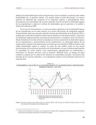 Capítulo II                                                                                                                                                                                                                  Estructura, especialización y crecimiento




debajo de la elasticidad ingreso de las importaciones. Como resultado, la relación entre ambas
elasticidades fue, en general, inferior a la unidad. Hacia el final del período, los nuevos
patrones de demanda que surgieron de la expansión asiática, y principalmente china,
favorecieron a los exportadores de recursos naturales. Con ello se elevó la elasticidad ingreso
de las exportaciones y mejoró el cociente de elasticidades, que se aproximó a la unidad a
finales de la década de 2000.
      En el caso de Centroamérica, se notó una mejora significativa de la elasticidad ingreso
de las exportaciones en los años sesenta, en el marco del proceso de integración regional.
Posteriormente, hubo una marcada caída del cociente de elasticidades en la década de 1970, a
medida que el mercado mundial se mostró menos dinámico y más proteccionista, y el proceso
de integración regional pasó por una etapa de estancamiento y, en algunos casos, de retroceso.
Desde mediados de los años ochenta se produjo un notorio aumento de la elasticidad ingreso
de las importaciones y posteriormente de las exportaciones. La elasticidad ingreso de las
exportaciones aumentó más intensamente, de forma que en la década de 2000 el cociente entre
ambas elasticidades superó la unidad. La razón de este cambio radica en una mayor
diversificación de la estructura productiva de Centroamérica, en que se destaca especialmente
el ensamblaje en zonas francas, otras exportaciones agropecuarias no tradicionales e
inversiones en diversos servicios, como el turismo30. Mientras tanto, un choque de signo
contrario se generó por la caída de los términos de intercambio asociada a los precios más
elevados de los recursos naturales y a la competencia asiática en los productos intensivos en
mano de obra.

                                         Gráfico II.6
 CENTROAMÉRICA: EVOLUCIÓN DE LA ELASTICIDAD INGRESO DE LAS EXPORTACIONES E IMPORTACIONES,
                              PROMEDIOS MÓVILES, 1962-2007
                       3,0


                       2,5


                       2,0


                       1,5


                       1,0


                       0,5


                       0,0
                             1962-1971

                                         1964-1973

                                                     1966-1975

                                                                 1968-1977

                                                                             1970-1979

                                                                                         1972-1981

                                                                                                     1974-1983




                                                                                                                                                                                                     1990-1999
                                                                                                                 1976-1985

                                                                                                                             1978-1987

                                                                                                                                         1980-1989

                                                                                                                                                     1982-1991

                                                                                                                                                                 1984-1993

                                                                                                                                                                             1986-1995

                                                                                                                                                                                         1988-1997



                                                                                                                                                                                                                 1992-2001

                                                                                                                                                                                                                               1994-2003

                                                                                                                                                                                                                                           1996-2005

                                                                                                                                                                                                                                                       1998-2007




                                                                             Elasticidad ingreso de las exportaciones (ε)
                                                                             Elasticidad ingreso de las importaciones (π)
                                                                             Razón ε/π


Fuente: Comisión Económica para América Latina y el Caribe (CEPAL), sobre la base de CEPALSTAT [base de datos en línea]
        http://websie.eclac.cl/sisgen/ConsultaIntegrada.asp/.




30   Si bien en las estadísticas de comercio no se registran las remesas de los emigrantes centroamericanos en los Estados
     Unidos, han ido ganando importancia en la balanza de pagos.


                                                                                                                                                                                                                                                                   95
 